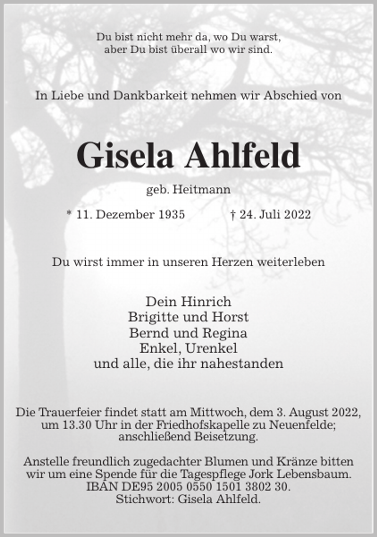 <p>Du bist nicht mehr da, wo Du warst,<br />aber Du bist überall wo wir sind.<br />In Liebe und Dankbarkeit nehmen wir Abschied von<br />Gisela Ahlfeld<br />geb. Heitmann<br />* 11. Dezember 1935 † 24. Juli 2022<br />Du wirst immer in unseren Herzen weiterleben</p><p>Dein Hinrich<br />Brigitte und Horst<br />Bernd und Regina<br />Enkel, Urenkel<br />und alle, die ihr nahestanden<br />Die Trauerfeier findet statt am Mittwoch, dem 3. August 2022,<br />um 13.30 Uhr in der Friedhofskapelle zu Neuenfelde;<br />anschließend Beisetzung.</p><p>Anstelle freundlich zugedachter Blumen und Kränze bitten wir um eine Spende für die Tagespflege Jork Lebensbaum. IBAN DE95 2005 0550 1501 3802 30.<br />Stichwort: Gisela Ahlfeld.</p>