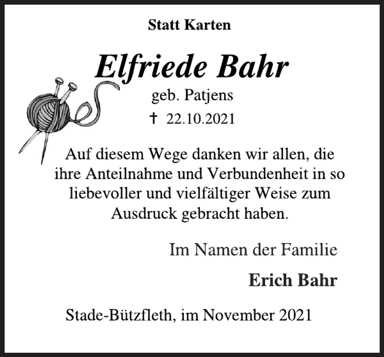 <p>Statt Karten<br />Elfriede Bahr<br />geb. Patjens<br /> 22.10.2021<br />Auf diesem Wege danken wir allen, die ihre Anteilnahme und Verbundenheit in so liebevoller und vielfältiger Weise zum Ausdruck gebracht haben.<br />Im Namen der Familie<br />Erich Bahr<br />Stade-Bützfleth, im November 2021</p>