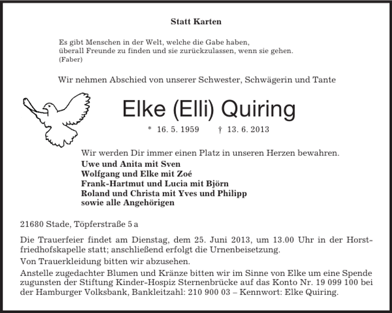 <p>Statt Karten<br />Es gibt Menschen in der Welt, welche die Gabe haben,<br />überall Freunde zu finden und sie zurückzulassen, wenn sie gehen.<br />(Faber)<br />Wir nehmen Abschied von unserer Schwester, Schwägerin und Tante<br />Elke (Elli) Quiring<br />* 16. 5. 1959 † 13. 6. 2013<br />Wir werden Dir immer einen Platz in unseren Herzen bewahren.<br />Uwe und Anita mit Sven<br />Wolfgang und Elke mit Zoé<br />Frank-Hartmut und Lucia mit Björn<br />Roland und Christa mit Yves und Philipp<br />sowie alle Angehörigen<br />21680 Stade, Töpferstraße 5 a<br />Die Trauerfeier findet am Dienstag, dem 25. Juni 2013, um 13.00 Uhr in der Horst-friedhofskapelle statt; anschließend erfolgt die Urnenbeisetzung.<br />Von Trauerkleidung bitten wir abzusehen.<br />Anstelle zugedachter Blumen und Kränze bitten wir im Sinne von Elke um eine Spende zugunsten der Stiftung Kinder-Hospiz Sternenbrücke auf das Konto Nr. 19 099 100 bei der Hamburger Volksbank, Bankleitzahl: 210 900 03 – Kennwort: Elke Quiring.</p>
