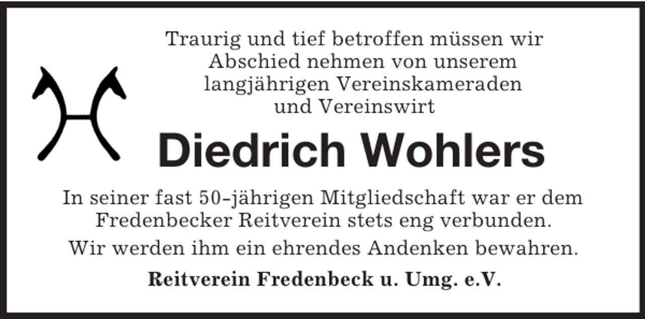 <p>Traurig und tief betroffen müssen wir<br />Abschied nehmen von unserem<br />langjährigen Vereinskameraden<br />und Vereinswirt<br />Diedrich Wohlers<br />In seiner fast 50-jährigen Mitgliedschaft war er dem Fredenbecker Reitverein stets eng verbunden.<br />Wir werden ihm ein ehrendes Andenken bewahren.<br />Reitverein Fredenbeck u. Umg. e.V.</p>