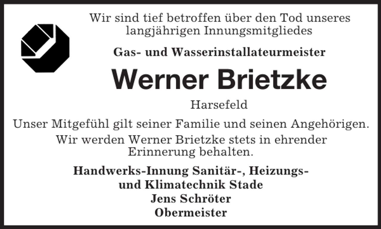 <p>Wir sind tief betroffen über den Tod unseres<br />langjährigen Innungsmitgliedes<br />Gas- und Wasserinstallateurmeister</p><p>Werner Brietzke<br />Harsefeld<br />Unser Mitgefühl gilt seiner Familie und seinen Angehörigen.<br />Wir werden Werner Brietzke stets in ehrender<br />Erinnerung behalten.<br />Handwerks-Innung Sanitär-, Heizungsund Klimatechnik Stade<br />Jens Schröter<br />Obermeister</p>