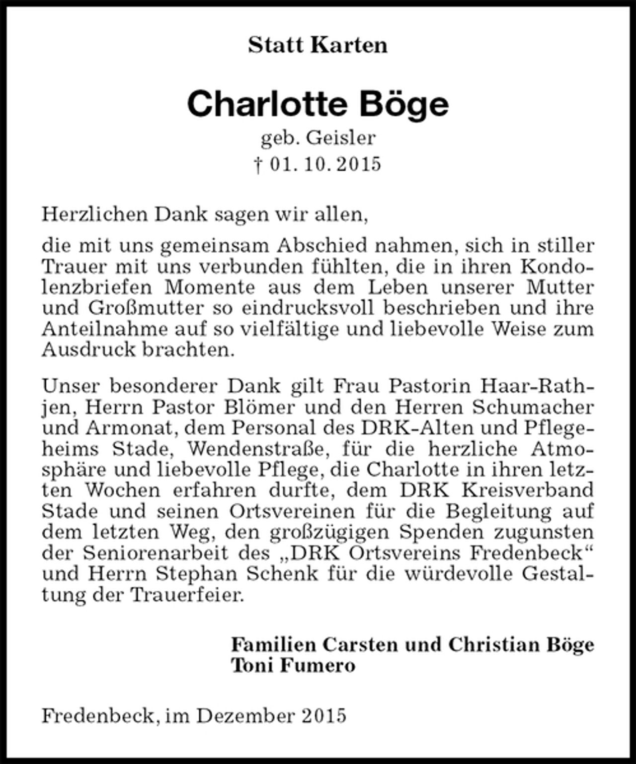 <p>Statt Karten<br />Charlotte Böge<br />geb. Geisler<br />† 01. 10. 2015<br />Herzlichen Dank sagen wir allen,<br />die mit uns gemeinsam Abschied nahmen, sich in stiller Trauer mit uns verbunden fühlten, die in ihren Kondolenzbriefen Momente aus dem Leben unserer Mutter und Großmutter so eindrucksvoll beschrieben und ihre Anteilnahme auf so vielfältige und liebevolle Weise zum Ausdruck brachten.<br />Unser besonderer Dank gilt Frau Pastorin Haar-Rathjen, Herrn Pastor Blömer und den Herren Schumacher und Armonat, dem Personal des DRK-Alten und Pflegeheims Stade, Wendenstraße, für die herzliche Atmosphäre und liebevolle Pflege, die Charlotte in ihren letzten Wochen erfahren durfte, dem DRK Kreisverband Stade und seinen Ortsvereinen für die Begleitung auf dem letzten Weg, den großzügigen Spenden zugunsten der Seniorenarbeit des „DRK Ortsvereins Fredenbeck“ und Herrn Stephan Schenk für die würdevolle Gestaltung der Trauerfeier.<br />Familien Carsten und Christian Böge<br />Toni Fumero<br />Fredenbeck, im Dezember 2015</p>