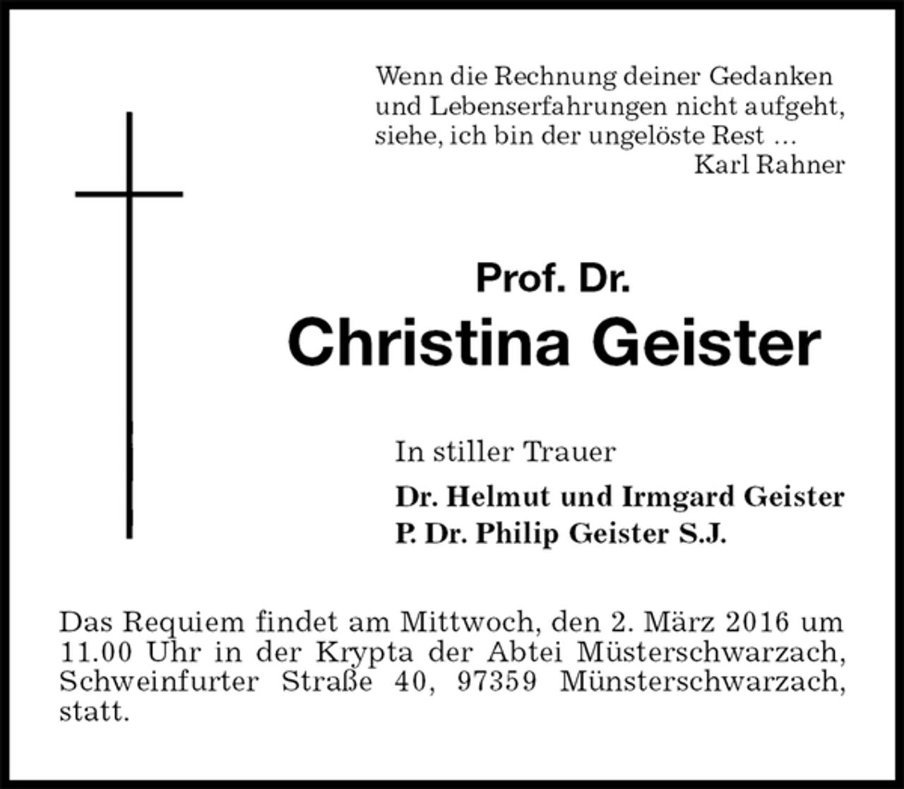 <p>Wenn die Rechnung deiner Gedanken<br />und Lebenserfahrungen nicht aufgeht,<br />siehe, ich bin der ungelöste Rest …<br />Karl Rahner<br />Prof. Dr.<br />Christina Geister<br />In stiller Trauer<br />Dr. Helmut und Irmgard Geister<br />P. Dr. Philip Geister S.J.<br />Das Requiem findet am Mittwoch, den 2. März 2016 um 11.00 Uhr in der Krypta der Abtei Müsterschwarzach, Schweinfurter Straße 40, 97359 Münsterschwarzach, statt.</p>