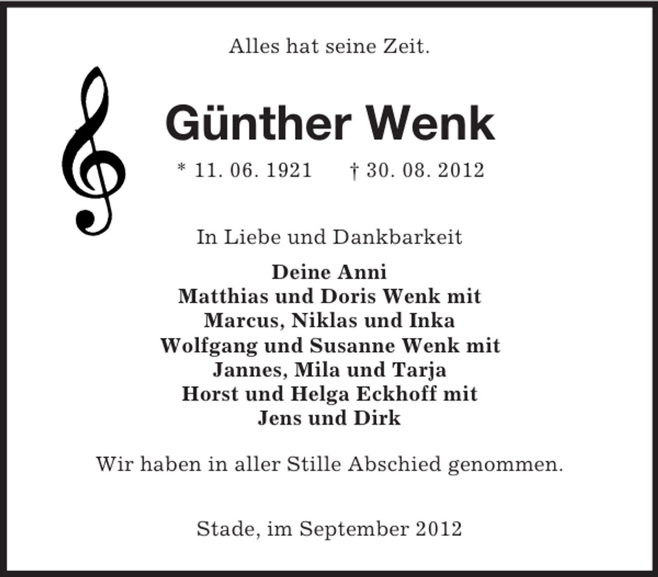 <p>Alles hat seine Zeit.</p><p>Günther Wenk<br />* 11. 06. 1921</p><p>† 30. 08. 2012</p><p>In Liebe und Dankbarkeit<br />Deine Anni<br />Matthias und Doris Wenk mit<br />Marcus, Niklas und Inka<br />Wolfgang und Susanne Wenk mit<br />Jannes, Mila und Tarja<br />Horst und Helga Eckhoff mit<br />Jens und Dirk<br />Wir haben in aller Stille Abschied genommen.<br />Stade, im September 2012</p>