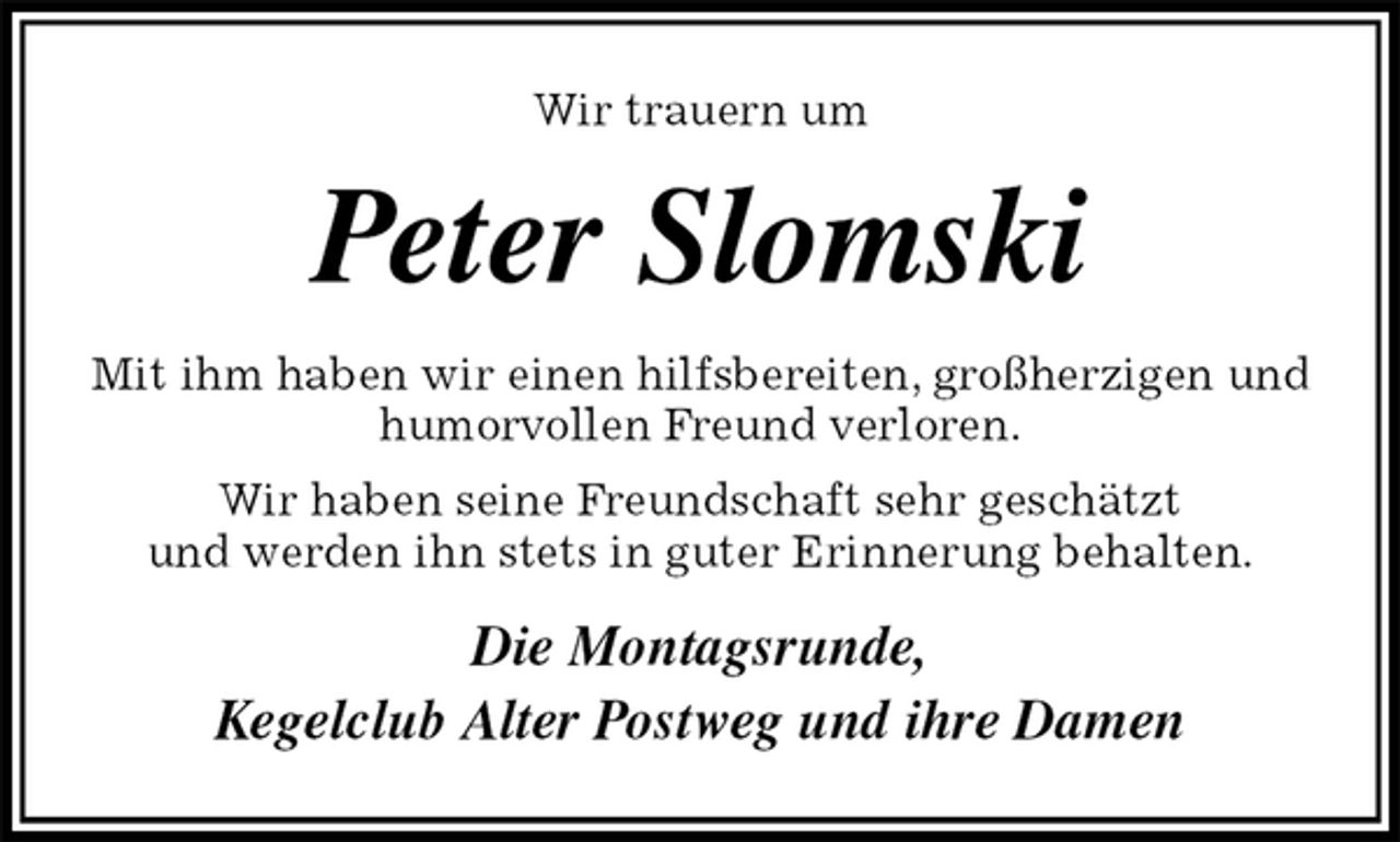 <p>Wir trauern um<br />Peter Slomski<br />Mit ihm haben wir einen hilfsbereiten, großherzigen und humorvollen Freund verloren.<br />Wir haben seine Freundschaft sehr geschätzt<br />und werden ihn stets in guter Erinnerung behalten.<br />Die Montagsrunde,<br />Kegelclub Alter Postweg und ihre Damen</p>