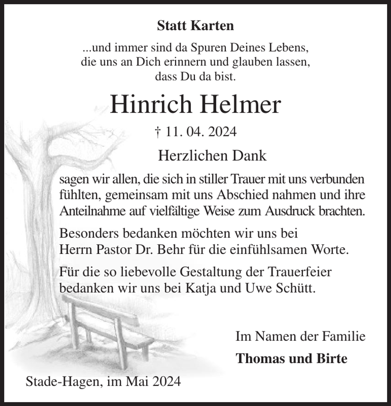 <p>Statt Karten<br />...und immer sind da Spuren Deines Lebens,<br />die uns an Dich erinnern und glauben lassen,<br />dass Du da bist.<br />Hinrich Helmer<br />† 11. 04. 2024<br />Herzlichen Dank<br />sagen wir allen, die sich in stiller Trauer mit uns verbunden<br />fühlten, gemeinsam mit uns Abschied nahmen und ihre Anteilnahme auf vielfältige Weise zum Ausdruck brachten.<br />Besonders bedanken möchten wir uns bei<br />Herrn Pastor Dr. Behr für die einfühlsamen Worte.<br />Für die so liebevolle Gestaltung der Trauerfeier<br />bedanken wir uns bei Katja und Uwe Schütt.</p><p>Im Namen der Familie<br />Thomas und Birte<br />Stade-Hagen, im Mai 2024</p>