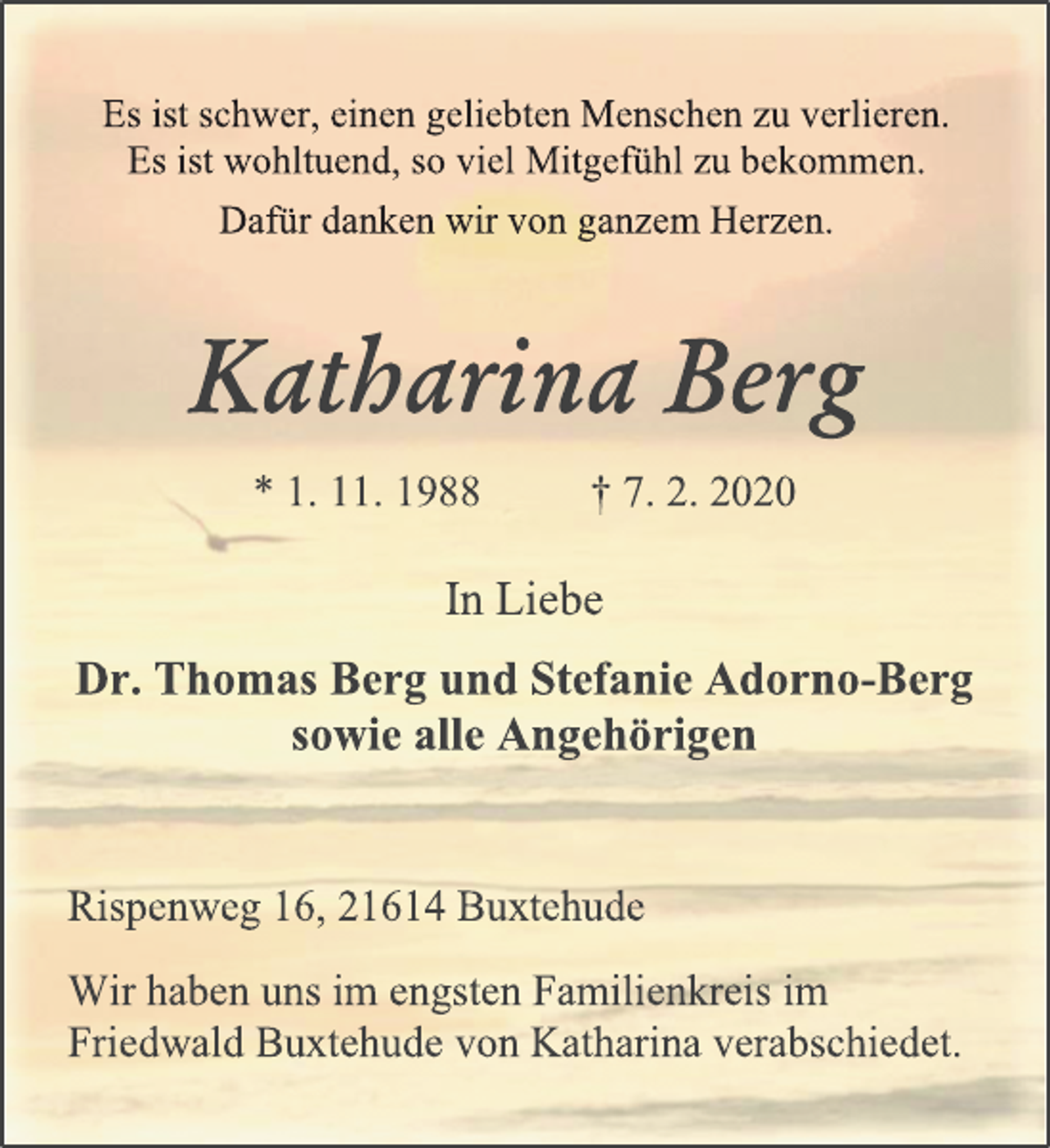 <p>Es ist schwer, einen geliebten Menschen zu verlieren.<br />Es ist wohltuend, so viel Mitgefühl zu bekommen.<br />Dafür danken wir von ganzem Herzen.<br />Katharina Berg<br />* 1. 11. 1988 +7. 2. 2020<br />In Liebe<br />Dr. Thomas Berg und Stefanie Adorno-Berg<br />sowie alle Angehörigen<br />Rispenweg 16, 21614 Buxtehude<br />Wir haben uns im engsten Familienkreis im<br />Friedwald Buxtehude von Katharina verabschiedet.</p>