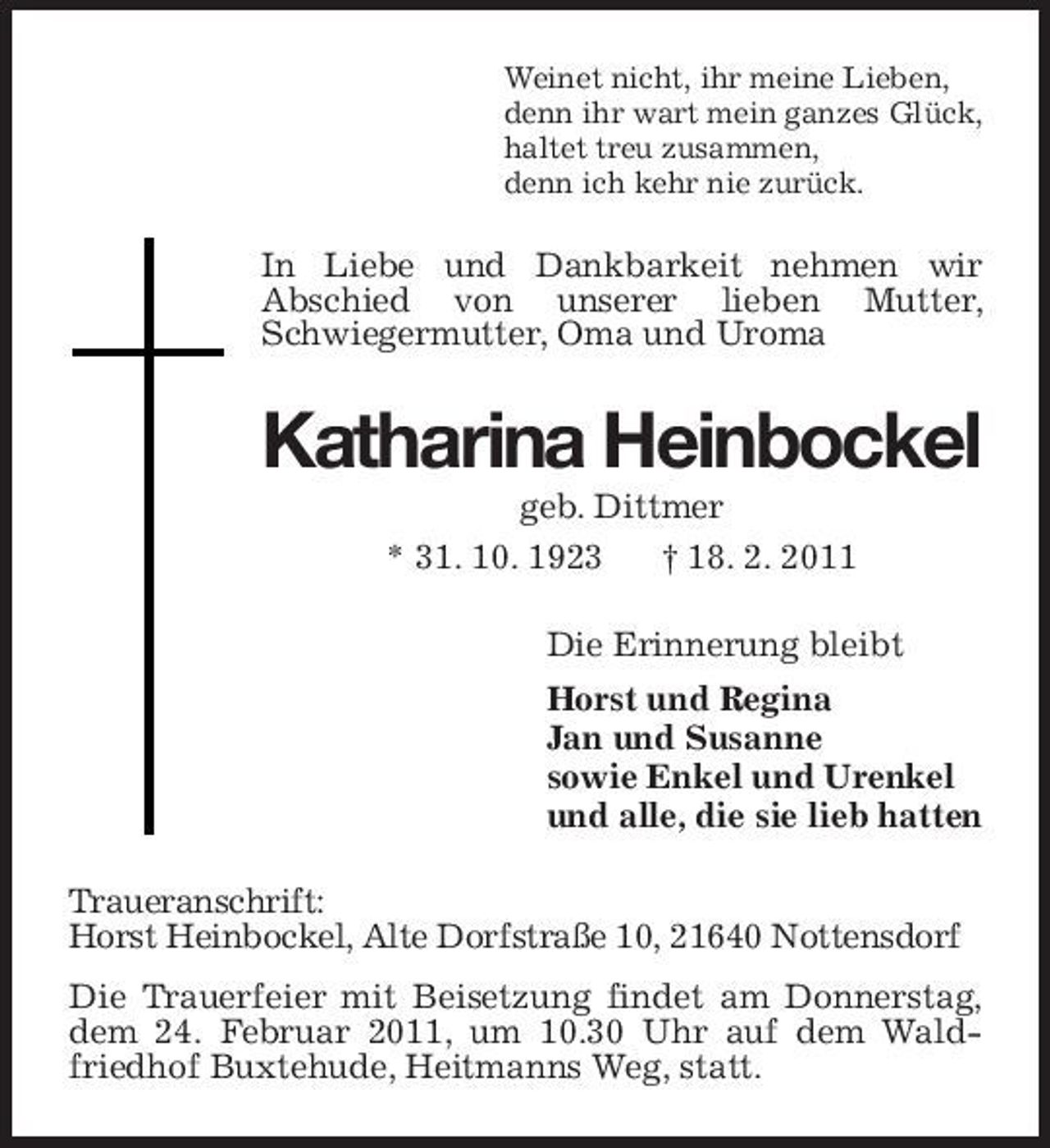 <p>Weinet nicht, ihr meine Lieben, denn ihr wart mein ganzes Glück, haltet treu zusammen, denn ich kehr nie zurück.</p><p>In Liebe und Dankbarkeit nehmen wir Abschied von unserer lieben Mutter, Schwiegermutter, Oma und Uroma</p><p>Katharina Heinbockel<br />geb. Dittmer * 31. 10. 1923 † 18. 2. 2011 Die Erinnerung bleibt Horst und Regina Jan und Susanne sowie Enkel und Urenkel und alle, die sie lieb hatten Traueranschrift: Horst Heinbockel, Alte Dorfstraße 10, 21640 Nottensdorf Die Trauerfeier mit Beisetzung findet am Donnerstag, dem 24. Februar 2011, um 10.30 Uhr auf dem Waldfriedhof Buxtehude, Heitmanns Weg, statt.</p>