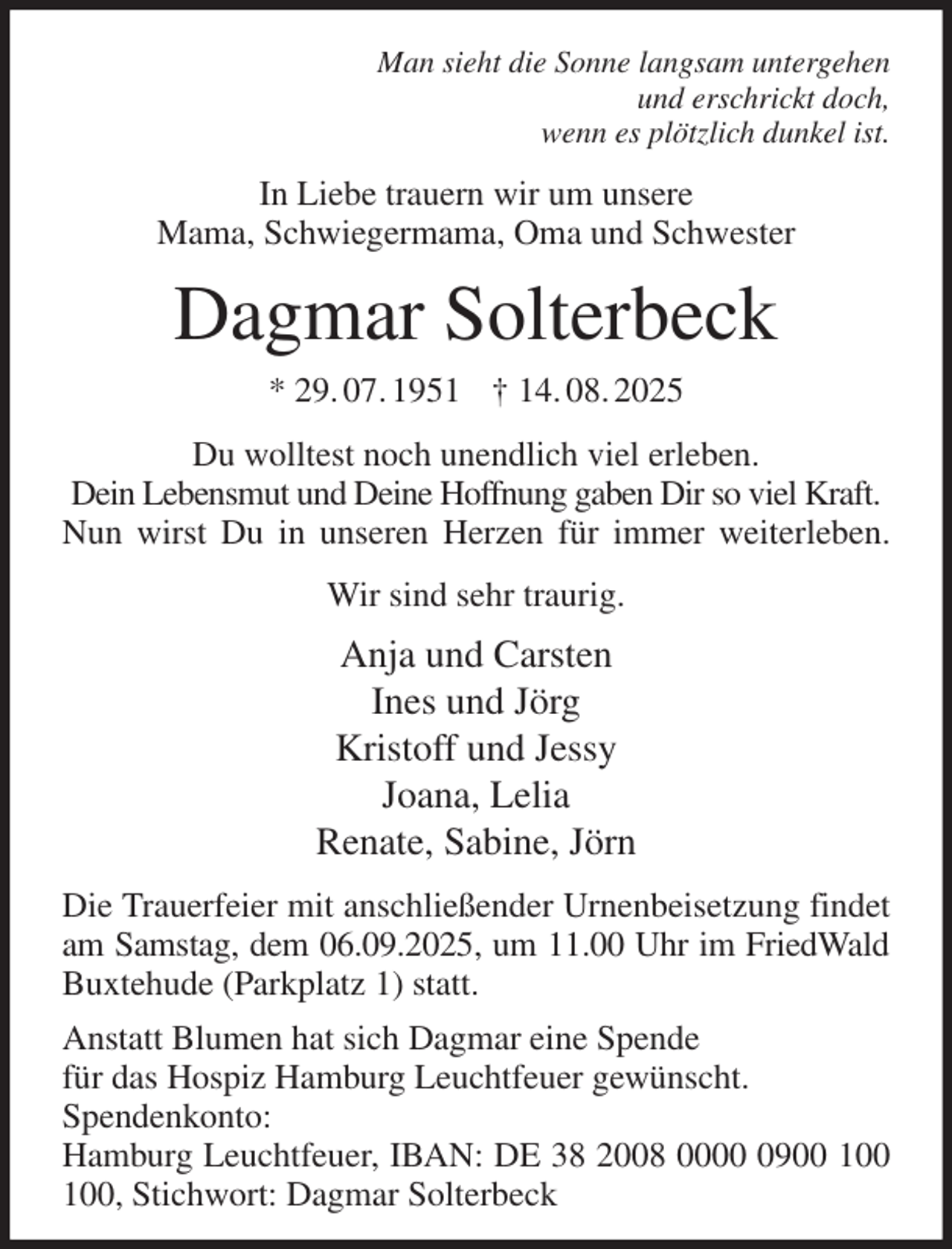 <p>Man sieht die Sonne langsam untergehen<br />und erschrickt doch,<br />wenn es plötzlich dunkel ist.<br />In Liebe trauern wir um unsere<br />Mama, Schwiegermama, Oma und Schwester<br />Dagmar Solterbeck<br />* 29. 07. 1951 † 14. 08. 2025<br />Du wolltest noch unendlich viel erleben.<br />Dein Lebensmut und Deine Hoffnung gaben Dir so viel Kraft.<br />Nun wirst Du in unseren Herzen für immer weiterleben.<br />Wir sind sehr traurig.<br />Anja und Carsten<br />Ines und Jörg<br />Kristoff und Jessy<br />Joana, Lelia<br />Renate, Sabine, Jörn<br />Die Trauerfeier mit anschließender Urnenbeisetzung findet am Samstag, dem 06.09.2025, um 11.00 Uhr im FriedWald<br />Buxtehude (Parkplatz 1) statt.<br />Anstatt Blumen hat sich Dagmar eine Spende<br />für das Hospiz Hamburg Leuchtfeuer gewünscht.<br />Spendenkonto:<br />Hamburg Leuchtfeuer, IBAN: DE 38 2008 0000 0900 100 100, Stichwort: Dagmar Solterbeck</p>