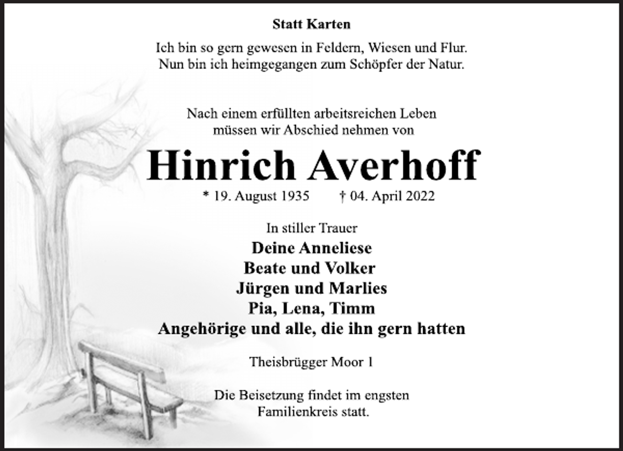 <p>Statt Karten<br />Ich bin so gern gewesen in Feldern, Wiesen und Flur.<br />Nun bin ich heimgegangen zum Schöpfer der Natur.<br />Nach einem erfüllten arbeitsreichen Leben<br />müssen wir Abschied nehmen von<br />Hinrich Averhoff<br />* 19. August 1935 † 04. April 2022<br />In stiller Trauer<br />Deine Anneliese<br />Beate und Volker<br />Jürgen und Marlies<br />Pia, Lena, Timm<br />Angehörige und alle, die ihn gern hatten<br />Theisbrügger Moor 1<br />Die Beisetzung findet im engsten<br />Familienkreis statt.</p>