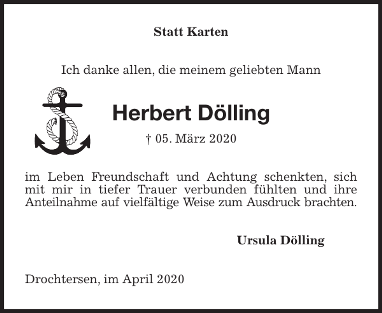 <p>Statt Karten<br />Ich danke allen, die meinem geliebten Mann<br />Herbert Dölling<br />† 05. März 2020<br />im Leben Freundschaft und Achtung schenkten, sich<br />mit mir in tiefer Trauer verbunden fühlten und ihre<br />Anteilnahme auf vielfältige Weise zum Ausdruck brachten.<br />Ursula Dölling<br />Drochtersen, im April 2020</p>