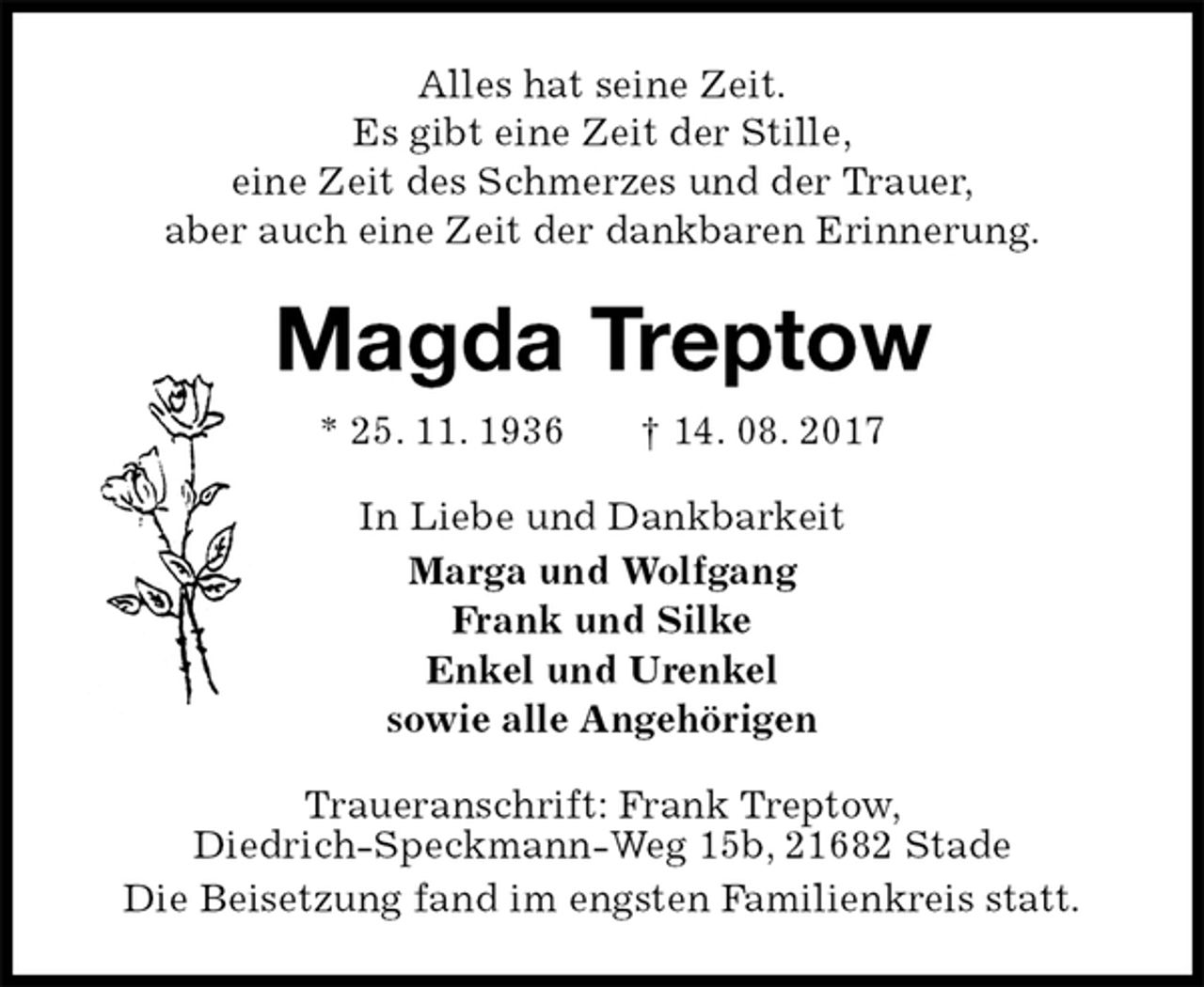 <p>Alles hat seine Zeit.<br />Es gibt eine Zeit der Stille,<br />eine Zeit des Schmerzes und der Trauer,<br />aber auch eine Zeit der dankbaren Erinnerung.<br />Magda Treptow<br />* 25. 11. 1936 † 14. 08. 2017<br />In Liebe und Dankbarkeit<br />Marga und Wolfgang<br />Frank und Silke<br />Enkel und Urenkel<br />sowie alle Angehörigen<br />Traueranschrift: Frank Treptow,<br />Diedrich-Speckmann-Weg 15b, 21682 Stade<br />Die Beisetzung fand im engsten Familienkreis statt.</p>
