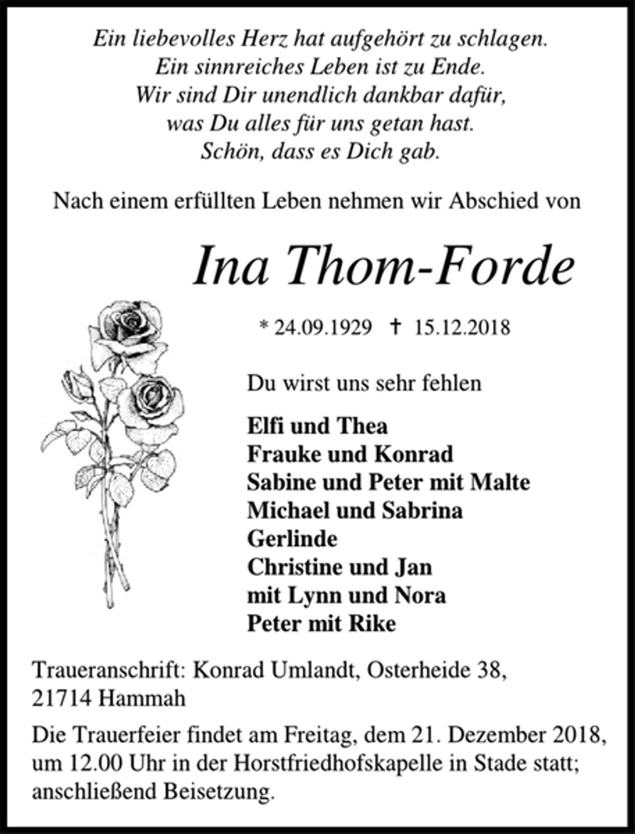 <p>Ein liebevolles Herz hat aufgehört zu schlagen.<br />Ein sinnreiches Leben ist zu Ende.<br />Wir sind Dir unendlich dankbar dafür,<br />was Du alles für uns getan hast.<br />Schön, dass es Dich gab.<br />Nach einem erfüllten Leben nehmen wir Abschied von<br />Ina Thom-Forde<br />* 29.09.1924  15.12.2018<br />Du wirst uns sehr fehlen<br />Elfi und Thea<br />Frauke und Konrad<br />Sabine und Peter mit Malte<br />Michael und Sabrina<br />Gerlinde<br />Christine und Jan<br />mit Lynn und Nora<br />Peter mit Rike<br />Traueranschrift: Konrad Umlandt, Osterheide 38,<br />21714 Hammah<br />Die Trauerfeier findet am Freitag, dem 21. Dezember 2018, um 12.00 Uhr in der Horstfriedhofskapelle in Stade statt; anschließend Beisetzung.</p>