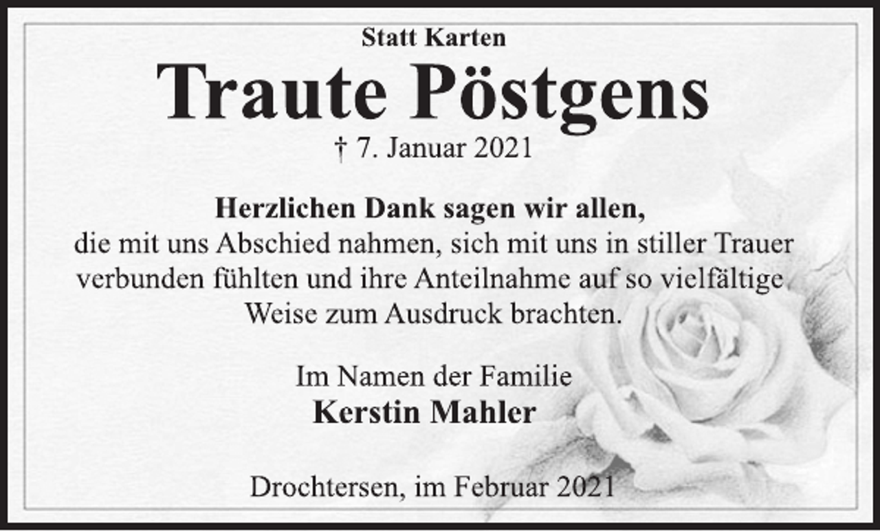 <p>Statt Karten<br />Traute Pöstgens<br />† 7. Januar 2021<br />Herzlichen Dank sagen wir allen,<br />die mit uns Abschied nahmen, sich mit uns in stiller Trauer<br />verbunden fühlten und ihre Anteilnahme auf so vielfältige<br />Weise zum Ausdruck brachten.<br />Im Namen der Familie<br />Kerstin Mahler<br />Drochtersen, im Februar 2021</p>