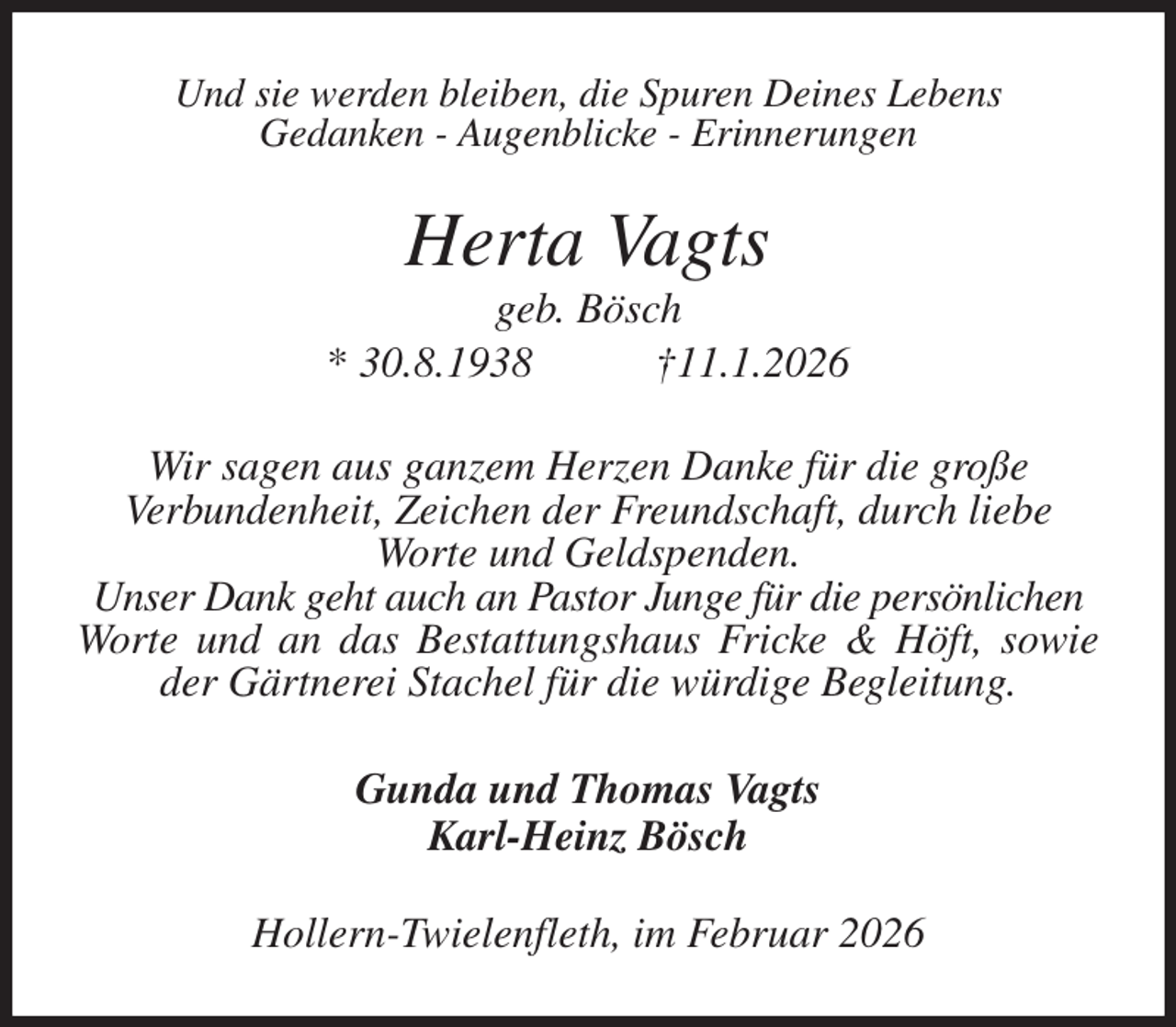 <p>Und sie werden bleiben, die Spuren Deines Lebens<br />Gedanken - Augenblicke - Erinnerungen<br />Herta Vagts<br />geb. Bösch<br />* 30.8.1938 †11.1.2026<br />Wir sagen aus ganzem Herzen Danke für die große<br />Verbundenheit, Zeichen der Freundschaft, durch liebe<br />Worte und Geldspenden.<br />Unser Dank geht auch an Pastor Junge für die persönlichen<br />Worte und an das Bestattungshaus Fricke &amp; Höft, sowie der Gärtnerei Stachel für die würdige Begleitung.<br />Gunda und Thomas Vagts<br />Karl-Heinz Bösch<br />Hollern-Twielenfleth, im Februar 2026</p>