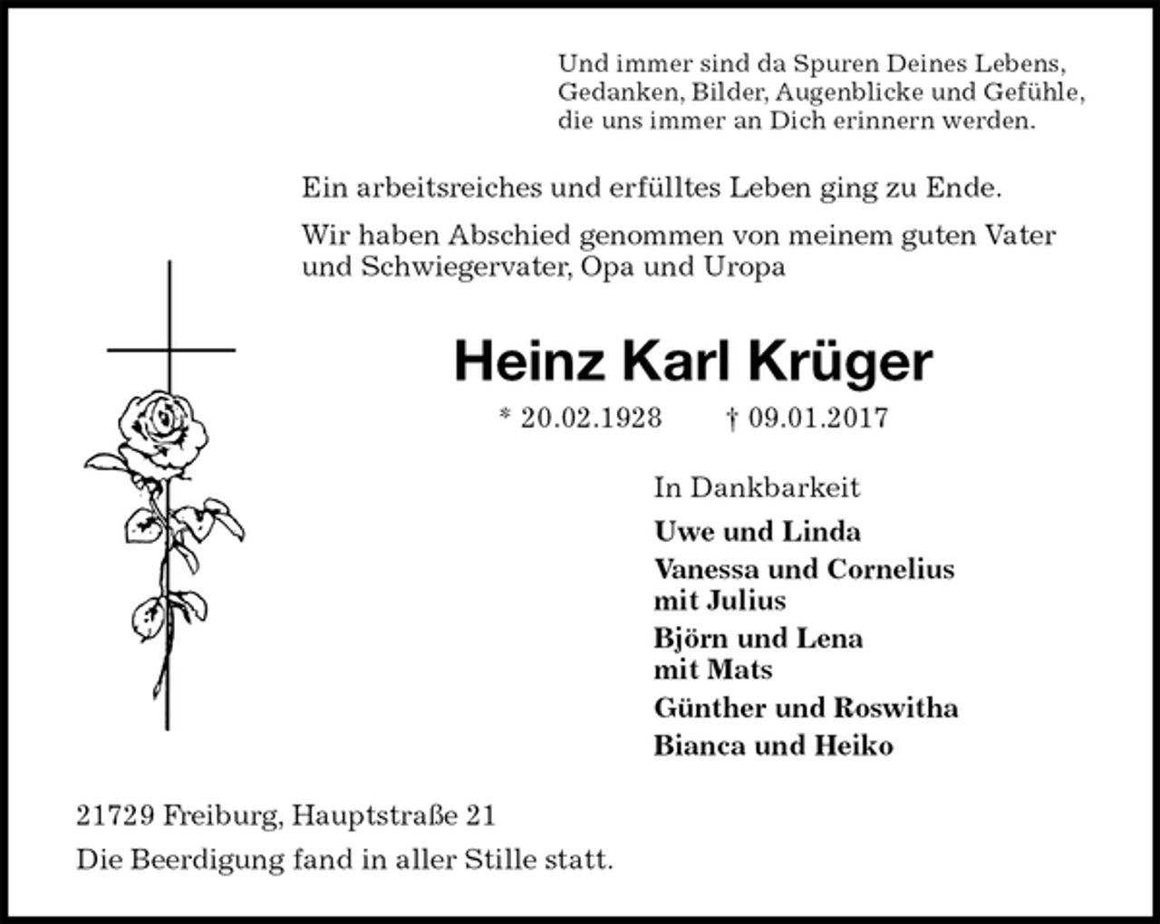 <p>Und immer sind da Spuren Deines Lebens,<br />Gedanken, Bilder, Augenblicke und Gefühle,<br />die uns immer an Dich erinnern werden.<br />Ein arbeitsreiches und erfülltes Leben ging zu Ende.<br />Wir haben Abschied genommen von meinem guten Vater und Schwiegervater, Opa und Uropa<br />Heinz Karl Krüger<br />* 20.02.1928 † 09.01.2017<br />In Dankbarkeit<br />Uwe und Linda<br />Vanessa und Cornelius<br />mit Julius<br />Björn und Lena<br />mit Mats<br />Günther und Roswitha<br />Bianca und Heiko<br />21729 Freiburg, Hauptstraße 21<br />Die Beerdigung fand in aller Stille statt.</p>