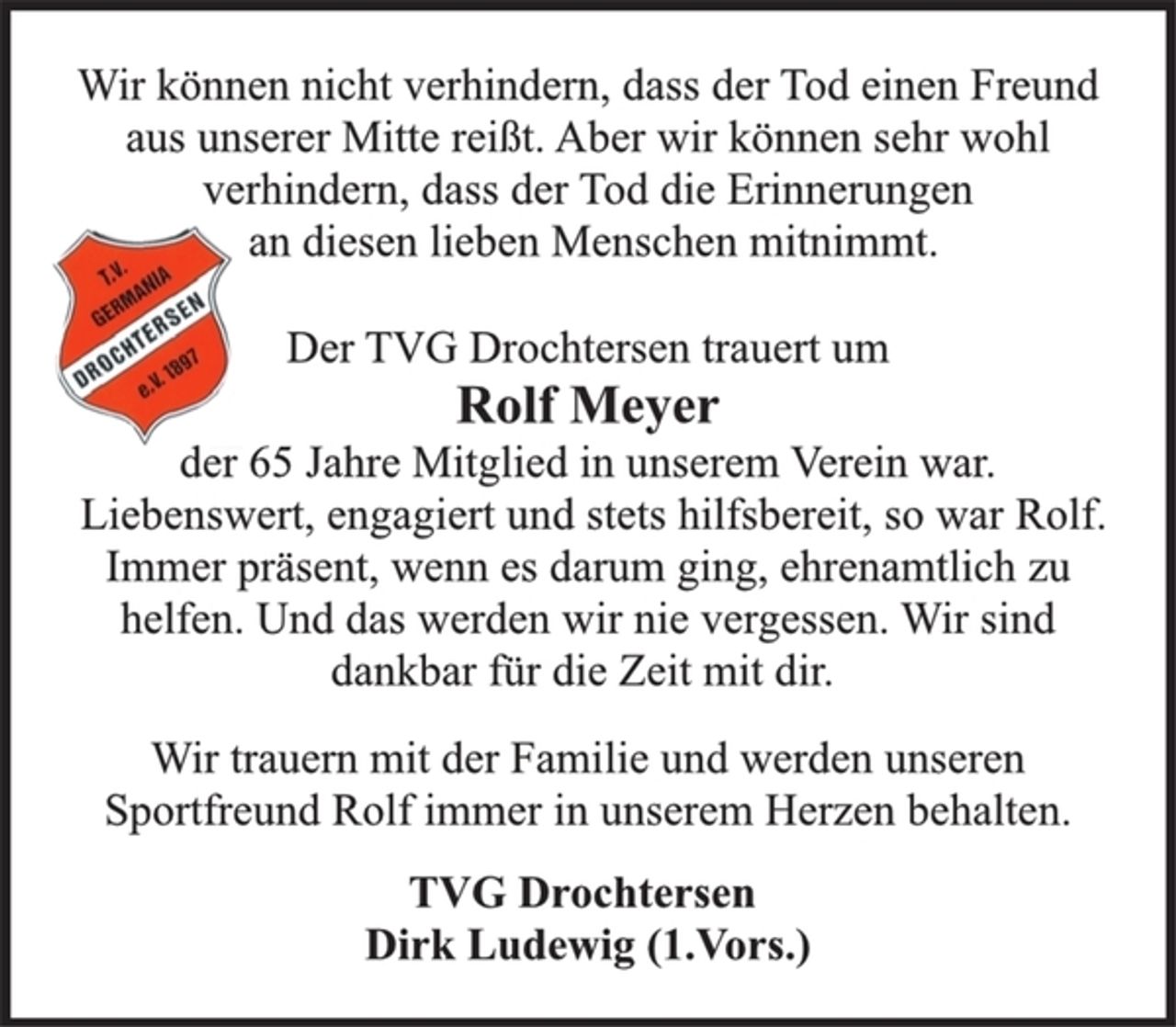 <p>Wir können nicht verhindern, dass der Tod einen Freund<br />aus unserer Mitte reißt. Aber wir können sehr wohl<br />verhindern, dass der Tod die Erinnerungen<br />an diesen lieben Menschen mitnimmt.<br />Der TVG Drochtersen trauert um<br />Rolf Meyer<br />der 65 Jahre Mitglied in unserem Verein war.<br />Liebenswert, engagiert und stets hilfsbereit, so war Rolf.<br />Immer präsent, wenn es darum ging, ehrenamtlich zu<br />helfen. Und das werden wir nie vergessen. Wir sind<br />dankbar für die Zeit mit dir.<br />Wir trauern mit der Familie und werden unseren<br />Sportfreund Rolf immer in unserem Herzen behalten.<br />TVG Drochtersen<br />Dirk Ludewig (1.Vors.)</p>