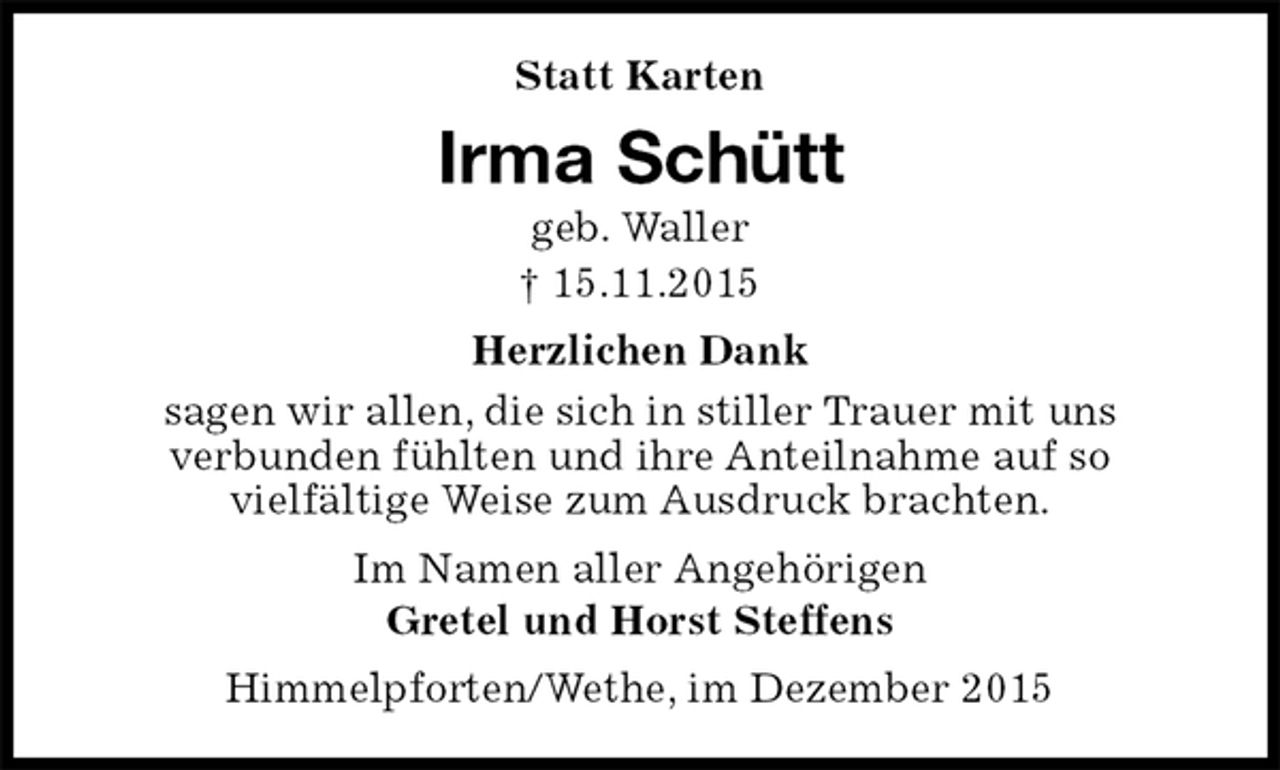 <p>Himmelpforten/Wethe, im Dezember 2015<br />Irma Schütt<br />geb. Waller<br />† 15.11.2015<br />Statt Karten<br />Im Namen aller Angehörigen<br />Gretel und Horst Steffens<br />Herzlichen Dank<br />sagen wir allen, die sich in stiller Trauer mit uns<br />verbunden fühlten und ihre Anteilnahme auf so<br />vielfältige Weise zum Ausdruck brachten.</p>