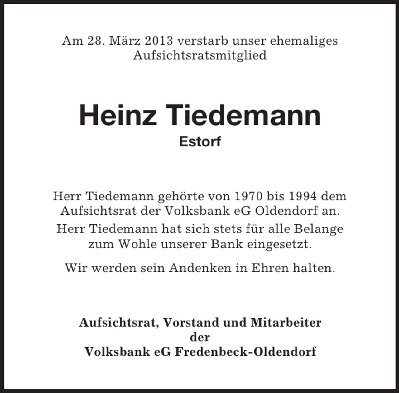 <p>Am 28. März 2013 verstarb unser ehemaliges<br />Aufsichtsratsmitglied</p><p>Heinz Tiedemann<br />Estorf</p><p>Herr Tiedemann gehörte von 1970 bis 1994 dem<br />Aufsichtsrat der Volksbank eG Oldendorf an.<br />Herr Tiedemann hat sich stets für alle Belange<br />zum Wohle unserer Bank eingesetzt.<br />Wir werden sein Andenken in Ehren halten.</p><p>Aufsichtsrat, Vorstand und Mitarbeiter<br />der<br />Volksbank eG Fredenbeck-Oldendorf</p>