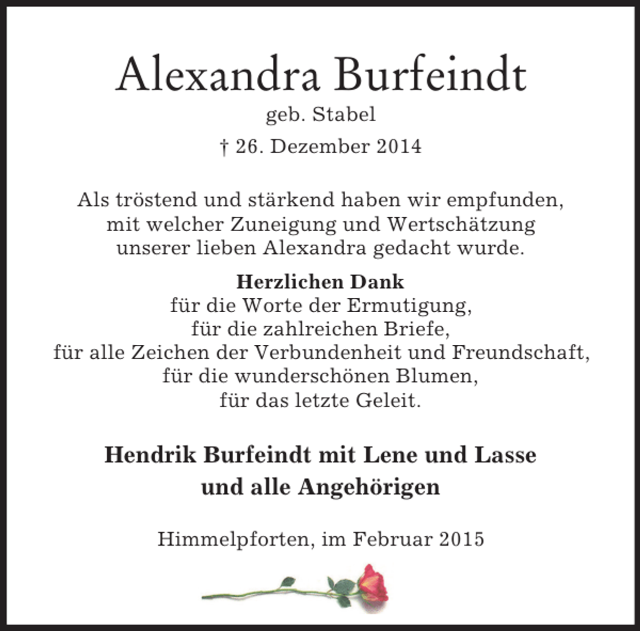 <p>Alexandra Burfeindt<br />geb. Stabel<br />† 26. Dezember 2014<br />Als tröstend und stärkend haben wir empfunden,<br />mit welcher Zuneigung und Wertschätzung<br />unserer lieben Alexandra gedacht wurde.<br />Herzlichen Dank<br />für die Worte der Ermutigung,<br />für die zahlreichen Briefe,<br />für alle Zeichen der Verbundenheit und Freundschaft,<br />für die wunderschönen Blumen,<br />für das letzte Geleit.<br />Hendrik Burfeindt mit Lene und Lasse<br />und alle Angehörigen<br />Himmelpforten, im Februar 2015</p><p>----</p>