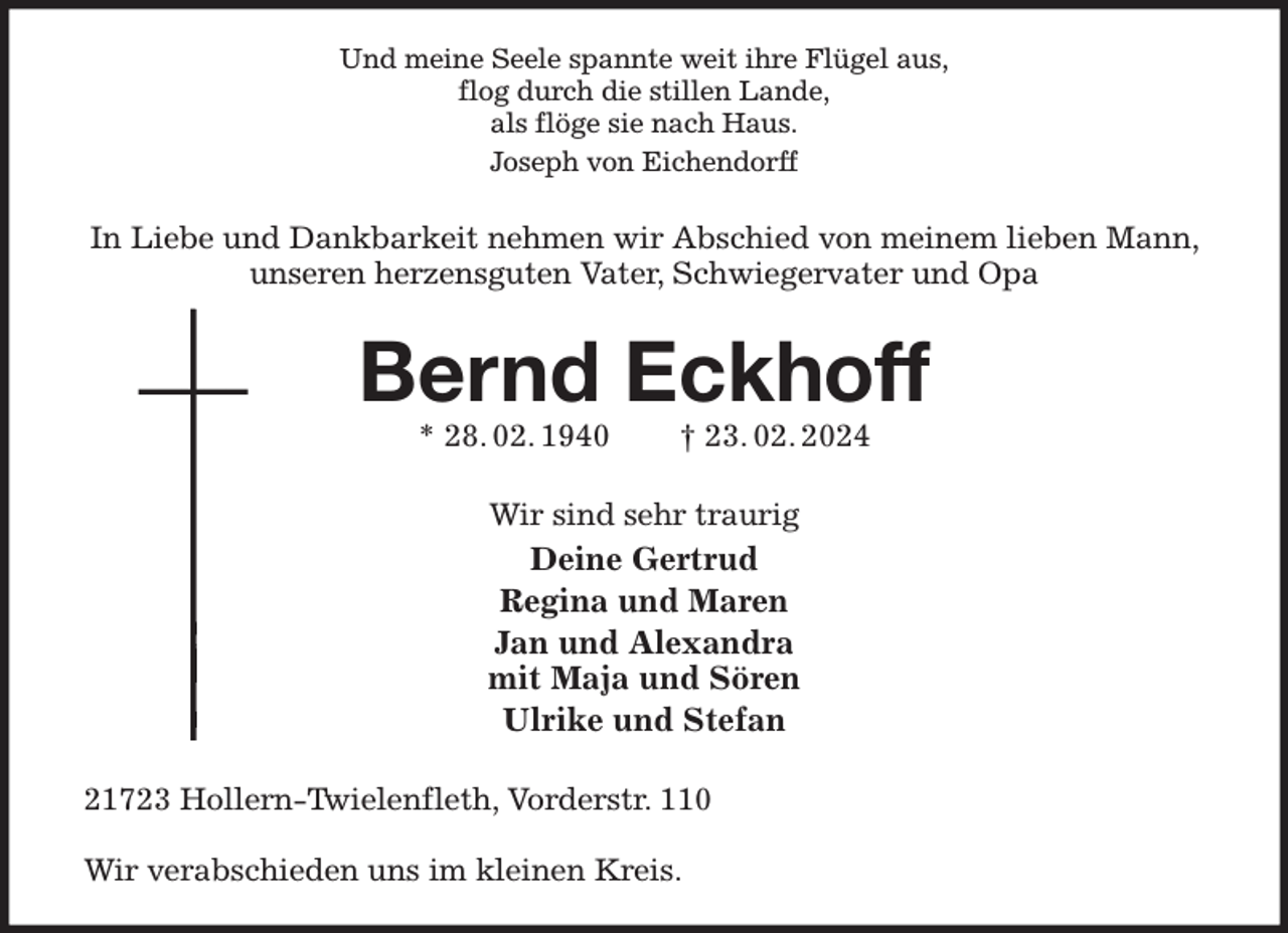 <p>Und meine Seele spannte weit ihre Flügel aus,<br />flog durch die stillen Lande,<br />als flöge sie nach Haus.<br />Joseph von Eichendorff<br />In Liebe und Dankbarkeit nehmen wir Abschied von meinem lieben Mann, unseren herzensguten Vater, Schwiegervater und Opa<br />Bernd Eckhoff<br />* 28. 02. 1940 † 23. 02. 2024<br />Wir sind sehr traurig<br />Deine Gertrud<br />Regina und Maren<br />Jan und Alexandra<br />mit Maja und Sören<br />Ulrike und Stefan<br />21723 Hollern-Twielenfleth, Vorderstr. 110</p><p>Wir verabschieden uns im kleinen Kreis.</p>