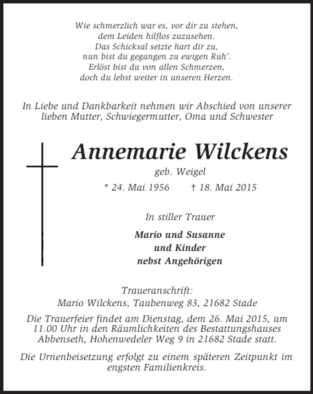 <p>Wie schmerzlich war es, vor dir zu stehen,<br />dem Leiden hilflos zuzusehen.<br />Das Schicksal setzte hart dir zu,<br />nun bist du gegangen zu ewigen Ruh’.<br />Erlöst bist du von allen Schmerzen,<br />doch du lebst weiter in unseren Herzen.<br />In Liebe und Dankbarkeit nehmen wir Abschied von unserer lieben Mutter, Schwiegermutter, Oma und Schwester<br />Annemarie Wilckens<br />geb. Weigel<br />* 24. Mai 1956 † 18. Mai 2015<br />In stiller Trauer<br />Mario und Susanne<br />und Kinder<br />nebst Angehörigen<br />Traueranschrift:<br />Mario Wilckens, Taubenweg 83, 21682 Stade<br />Die Trauerfeier findet am Dienstag, dem 26. Mai 2015, um<br />11.00 Uhr in den Räumlichkeiten des Bestattungshauses<br />Abbenseth, Hohenwedeler Weg 9 in 21682 Stade statt.<br />Die Urnenbeisetzung erfolgt zu einem späteren Zeitpunkt im engsten Familienkreis.</p>