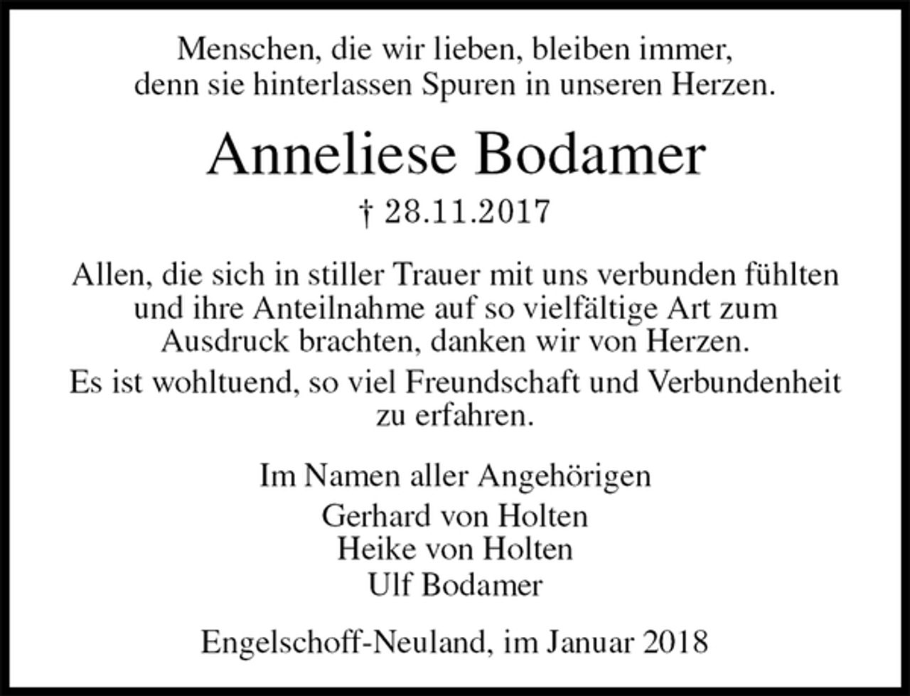 <p>Menschen, die wir lieben, bleiben immer,<br />denn sie hinterlassen Spuren in unseren Herzen.<br />Anneliese Bodamer<br />† 28.11.2017<br />Allen, die sich in stiller Trauer mit uns verbunden fühlten<br />und ihre Anteilnahme auf so vielfältige Art zum<br />Ausdruck brachten, danken wir von Herzen.<br />Es ist wohltuend, so viel Freundschaft und Verbundenheit<br />zu erfahren.<br />Im Namen aller Angehörigen<br />Gerhard von Holten<br />Heike von Holten<br />Ulf Bodamer<br />Engelschoff-Neuland, im Januar 2018</p>
