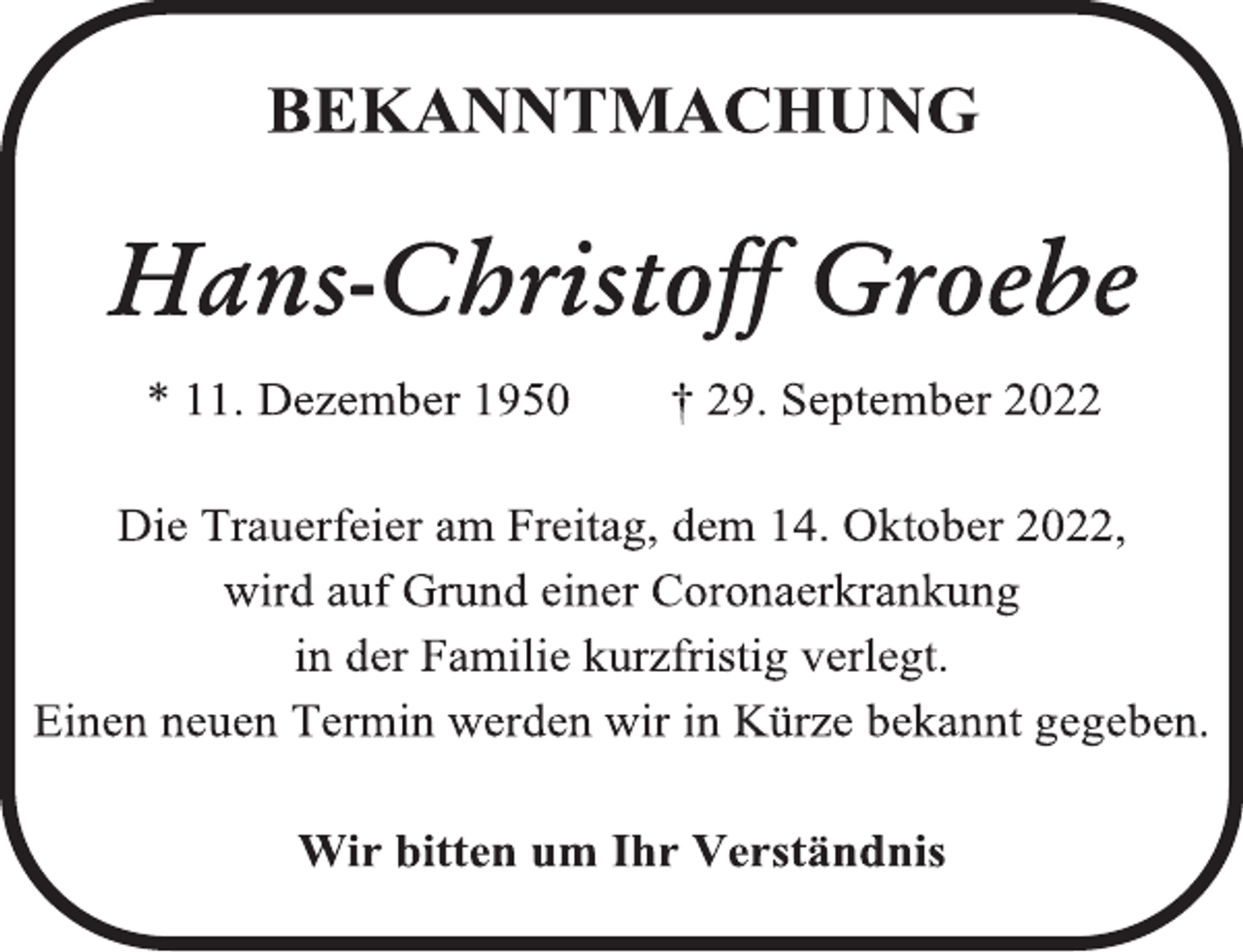<p>BEKANNTMACHUNG<br />Hans-Christoff Groebe<br />* 11. Dezember 1950 † 29. September 2022<br />Die Trauerfeier am Freitag, dem 14. Oktober 2022,<br />wird auf Grund einer Coronaerkrankung<br />in der Familie kurzfristig verlegt.<br />Einen neuen Termin werden wir in Kürze bekannt gegeben.<br />Wir bitten um Ihr Verständnis.</p>