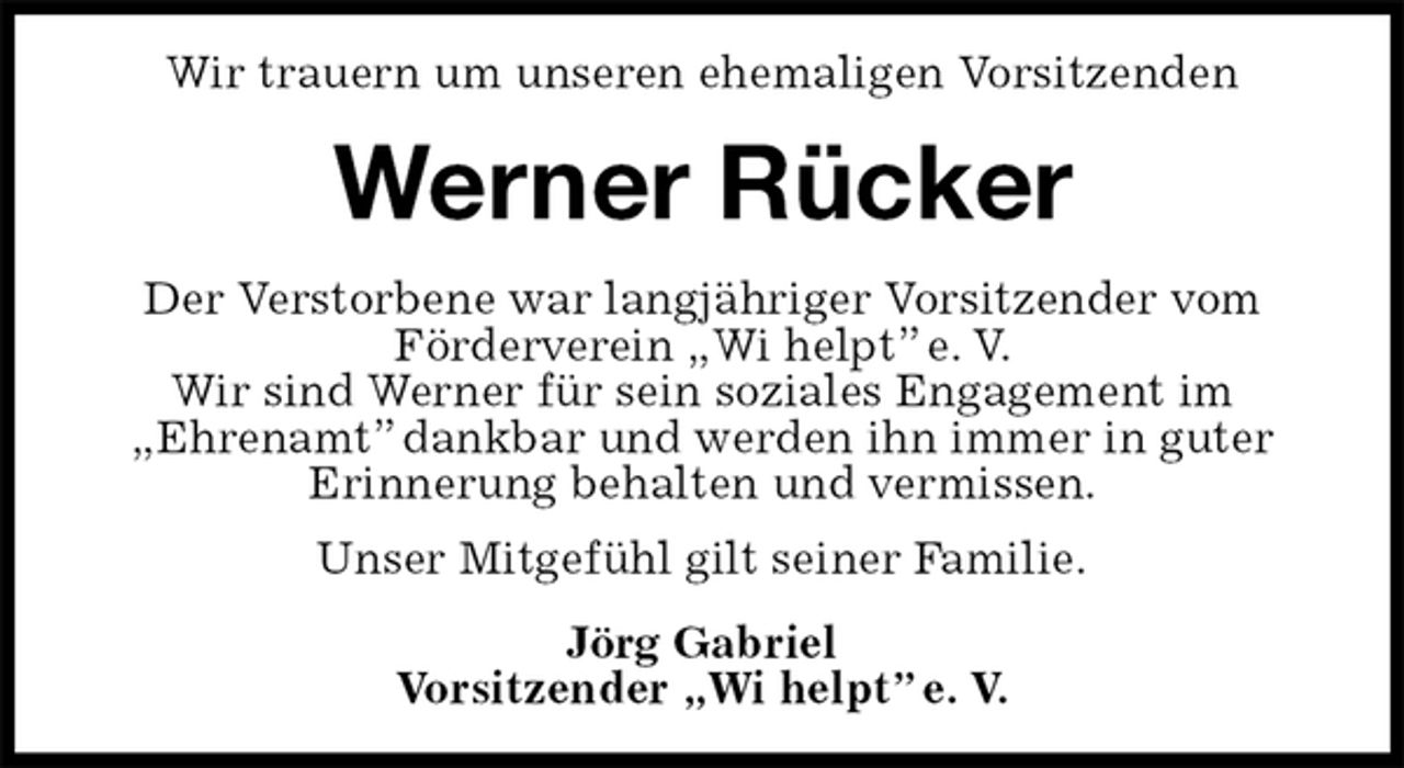 <p>Wir trauern um unseren ehemaligen Vorsitzenden<br />Werner Rücker<br />Der Verstorbene war langjähriger Vorsitzender vom Förderverein „Wi helpt” e. V.<br />Wir sind Werner für sein soziales Engagement im<br />„Ehrenamt” dankbar und werden ihn immer in guter Erinnerung behalten und vermissen.<br />Unser Mitgefühl gilt seiner Familie.<br />Jörg Gabriel<br />Vorsitzender „Wi helpt” e. V.</p>