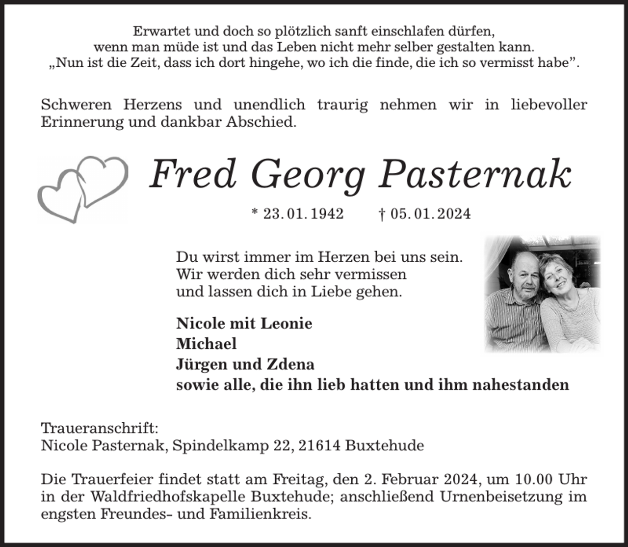<p>Erwartet und doch so plötzlich sanft einschlafen dürfen,<br />wenn man müde ist und das Leben nicht mehr selber gestalten kann.<br />„Nun ist die Zeit, dass ich dort hingehe, wo ich die finde, die ich so vermisst habe”.<br />Schweren Herzens und unendlich traurig nehmen wir in liebevoller<br />Erinnerung und dankbar Abschied.<br />Fred Georg Pasternak<br />* 23. 01. 1942 † 05. 01. 2024<br />Du wirst immer im Herzen bei uns sein.<br />Wir werden dich sehr vermissen<br />und lassen dich in Liebe gehen.<br />Nicole mit Leonie<br />Michael<br />Jürgen und Zdena<br />sowie alle, die ihn lieb hatten und ihm nahestanden<br />Traueranschrift:<br />Nicole Pasternak, Spindelkamp 22, 21614 Buxtehude</p><p>Die Trauerfeier findet statt am Freitag, den 2. Februar 2024, um 10.00 Uhr in der Waldfriedhofskapelle Buxtehude; anschließend Urnenbeisetzung im engsten Freundes- und Familienkreis.</p>