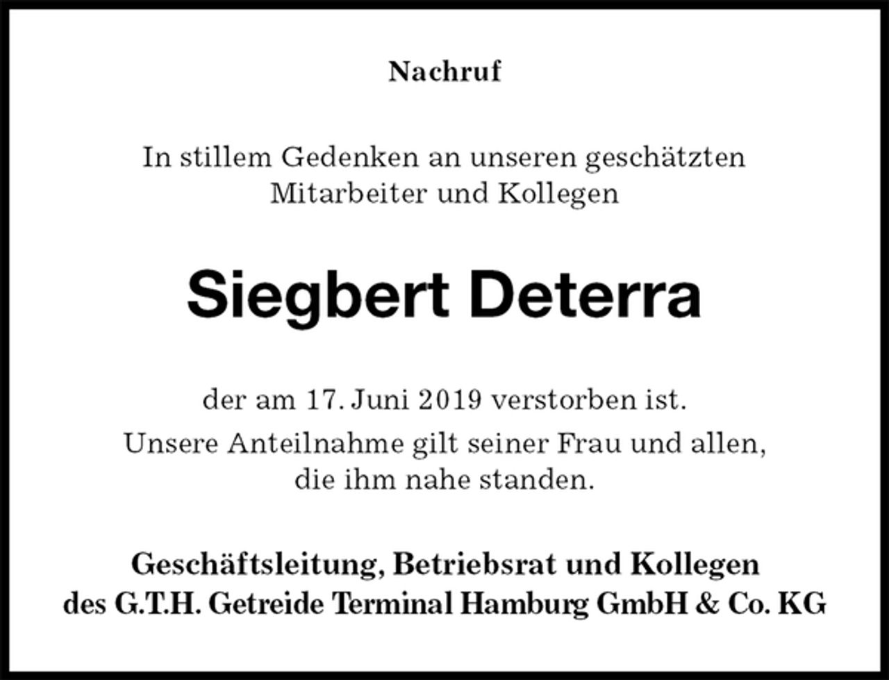 <p>Nachruf<br />In stillem Gedenken an unseren geschätzten<br />Mitarbeiter und Kollegen<br />Siegbert Deterra<br />der am 17. Juni 2019 verstorben ist.<br />Unsere Anteilnahme gilt seiner Frau und allen,<br />die ihm nahe standen.<br />Geschäftsleitung, Betriebsrat und Kollegen<br />des G.T.H. Getreide Terminal Hamburg GmbH &amp; Co. KG</p>