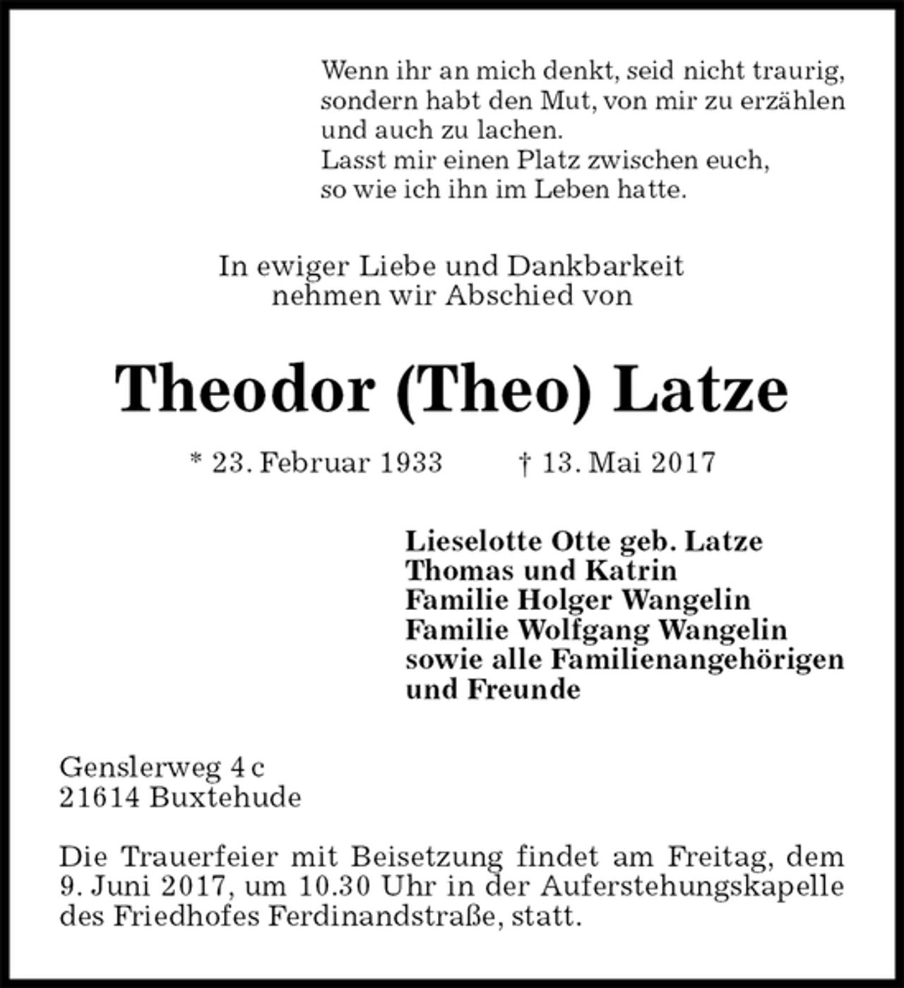 <p>Wenn ihr an mich denkt, seid nicht traurig,<br />sondern habt den Mut, von mir zu erzählen<br />und auch zu lachen.<br />Lasst mir einen Platz zwischen euch,<br />so wie ich ihn im Leben hatte.<br />In ewiger Liebe und Dankbarkeit<br />nehmen wir Abschied von<br />Theodor (Theo) Latze<br />* 23. Februar 1933 † 13. Mai 2017<br />Lieselotte Otte geb. Latze<br />Thomas und Katrin<br />Familie Holger Wangelin<br />Familie Wolfgang Wangelin<br />sowie alle Familienangehörigen<br />und Freunde<br />Genslerweg 4 c<br />21614 Buxtehude</p>
<p>Die Trauerfeier mit Beisetzung findet am Freitag, dem<br />9. Juni 2017, um 10.30 Uhr in der Auferstehungskapelle des Friedhofes Ferdinandstraße, statt.</p>