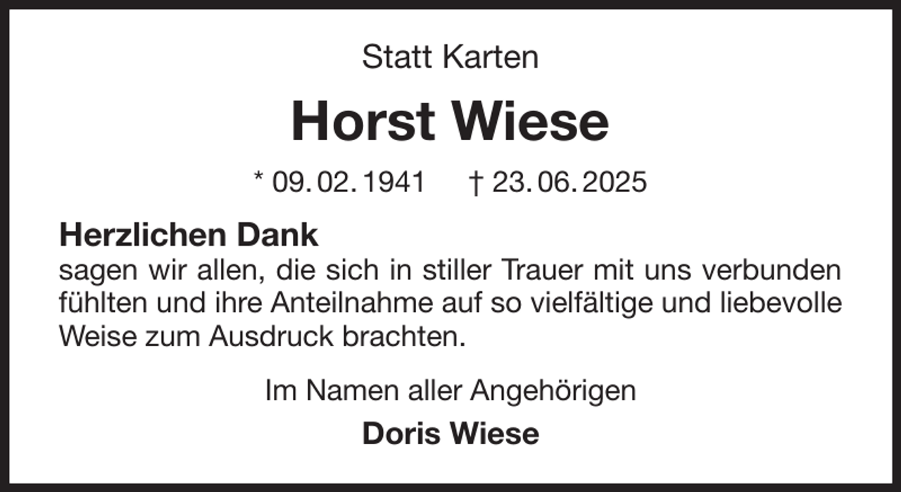 <p>Statt Karten<br />Horst Wiese<br />* 09. 02. 1941 † 23. 06. 2025<br />Herzlichen Dank<br />sagen wir allen, die sich in stiller Trauer mit uns verbunden fühlten und ihre Anteilnahme auf so vielfältige und liebevolle Weise zum Ausdruck brachten.<br />Im Namen aller Angehörigen<br />Doris Wiese</p>