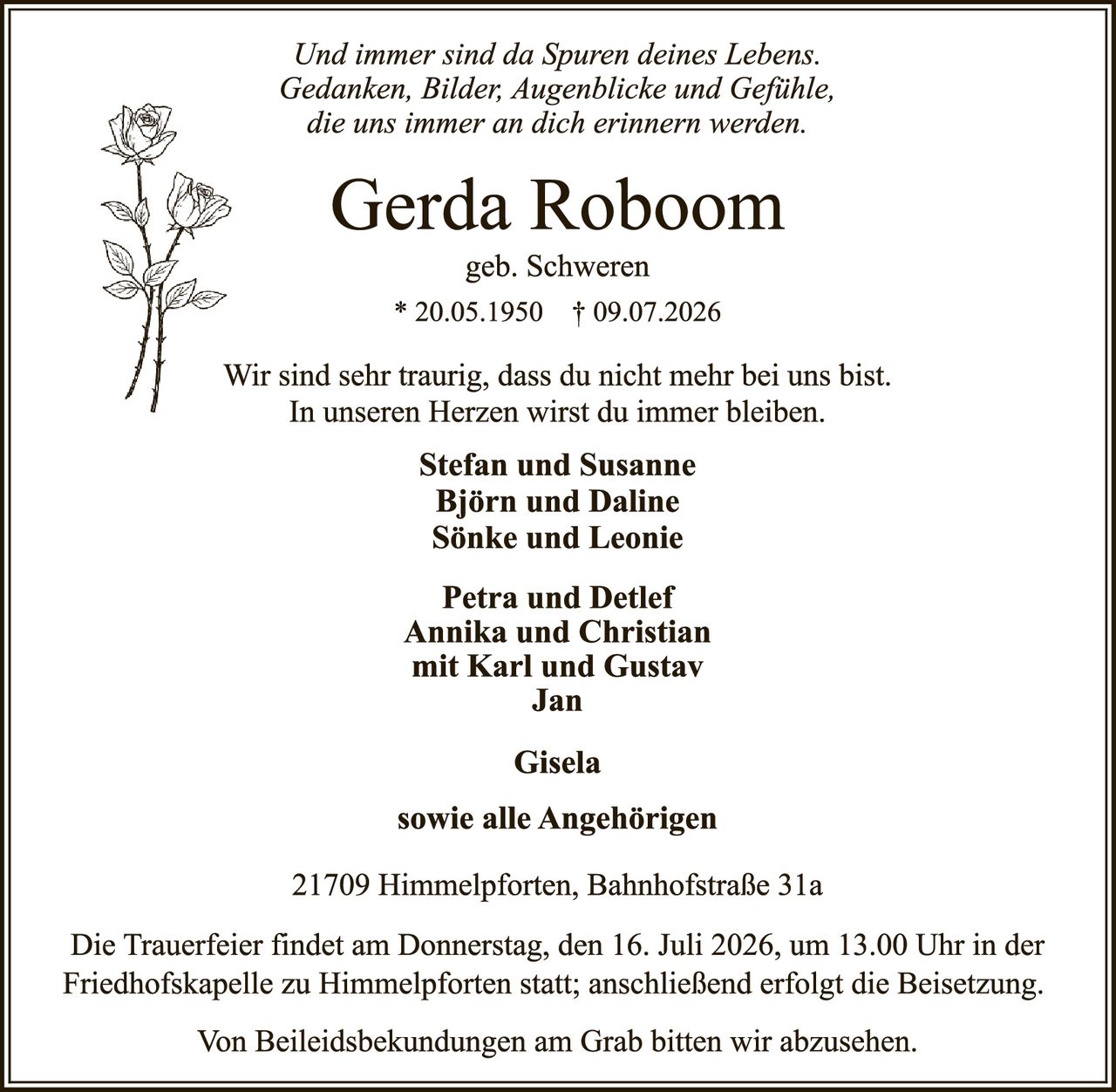 <p><i>Und immer sind da Spuren deines Lebens. Gedanken, Bilder, Augenblicke und Gefühle, die uns immer an dich erinnern.</i></p>

<p><strong>Gerda Roboom</strong><br>geb. Schweren<br>* 20.05.1950 † 09.07.2026</p>

<p>Wir sind sehr traurig, dass du nicht mehr bei uns bist.<br>In unseren Herzen wirst du immer bleiben.</p>

<p><strong>Stefan und Susanne<br>Björn und Daline<br>Sönke und Leonie</strong></p>

<p><strong>Petra und Detlef<br>Annika und Christian<br>mit Karl und Gustav<br>Jan</strong></p>

<p><strong>Gisela</strong></p>

<p><strong>sowie alle Angehörigen</strong></p>

<p>21709 Himmelpforten, Bahnhofstraße 31a</p>

<p>Die Trauerfeier findet am Donnerstag, den 16. Juli 2026, um 13.00 Uhr in der Friedhofskapelle zu Himmelpforten statt; anschließend erfolgt die Beisetzung.</p>

<p>Von Beileidsbekundungen am Grab bitten wir abzusehen.</p>