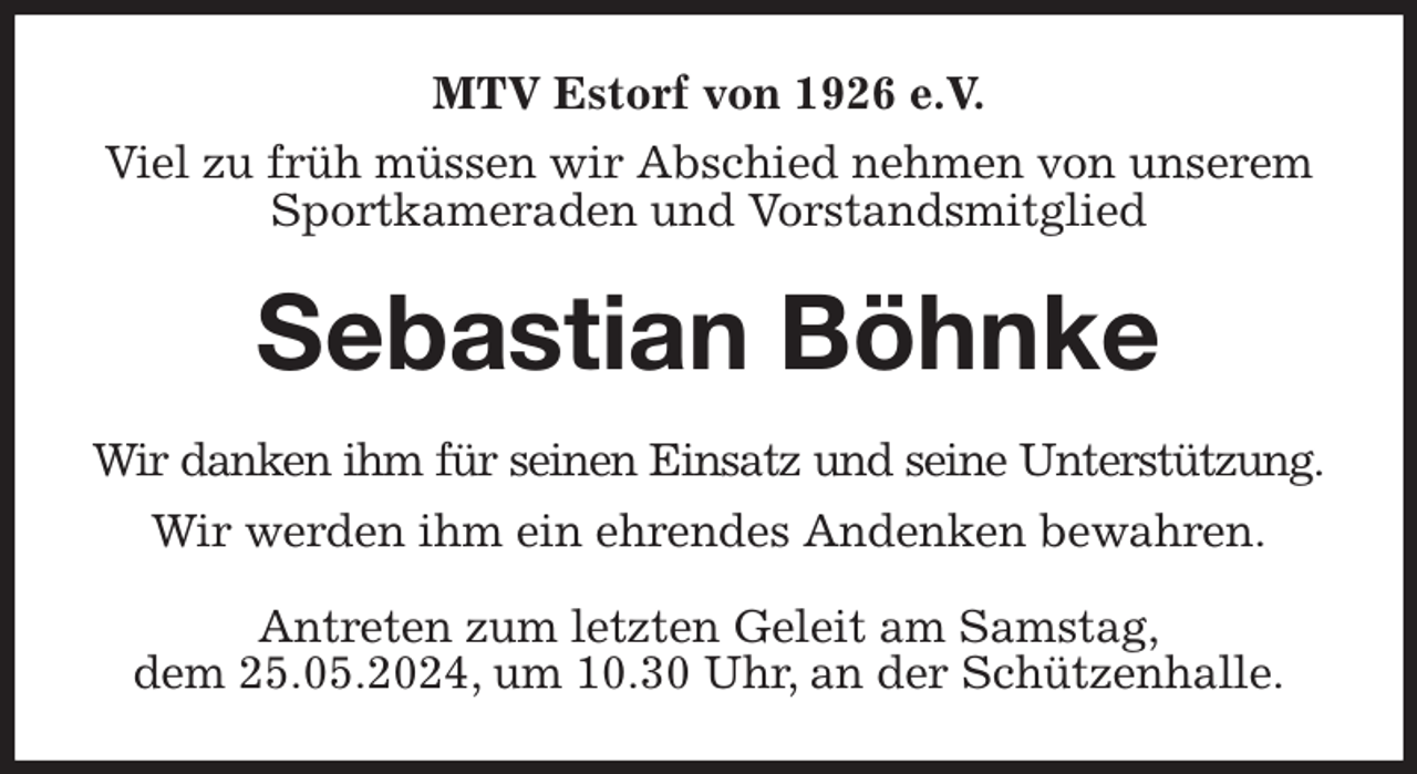 <p>MTV Estorf von 1926 e.V.<br />Viel zu früh müssen wir Abschied nehmen von unserem Sportkameraden und Vorstandsmitglied<br />Sebastian Böhnke<br />Wir danken ihm für seinen Einsatz und seine Unterstützung.<br />Wir werden ihm ein ehrendes Andenken bewahren.<br />Antreten zum letzten Geleit am Samstag,<br />dem 25.05.2024, um 10.30 Uhr, an der Schützenhalle.</p>