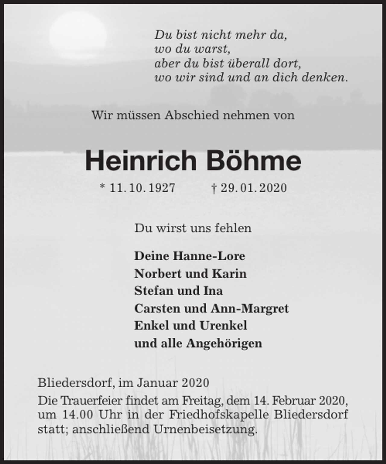 <p>Du bist nicht mehr da,<br />wo du warst,<br />aber du bist überall dort,<br />wo wir sind und an dich denken.<br />Wir müssen Abschied nehmen von<br />Heinrich Böhme<br />* 11. 10. 1927 † 29. 01. 2020<br />Du wirst uns fehlen</p>
<p>Deine Hanne-Lore<br />Norbert und Karin<br />Stefan und Ina<br />Carsten und Ann-Margret<br />Enkel und Urenkel<br />und alle Angehörigen<br />Bliedersdorf, im Januar 2020<br />Die Trauerfeier findet am Freitag, dem 14. Februar 2020,<br />um 14.00 Uhr in der Friedhofskapelle Bliedersdorf statt; anschließend Urnenbeisetzung.</p>