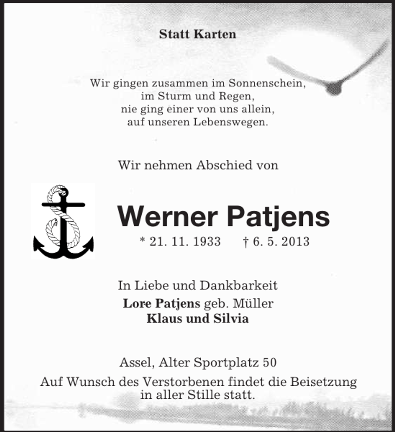 <p>Statt Karten<br />Wir gingen zusammen im Sonnenschein,<br />im Sturm und Regen,<br />nie ging einer von uns allein,<br />auf unseren Lebenswegen.<br />Wir nehmen Abschied von<br />Werner Patjens<br />* 21. 11. 1933 † 6. 5. 2013<br />In Liebe und Dankbarkeit<br />Lore Patjens geb. Müller<br />Klaus und Silvia<br />Assel, Alter Sportplatz 50<br />Auf Wunsch des Verstorbenen findet die Beisetzung<br />in aller Stille statt.</p>