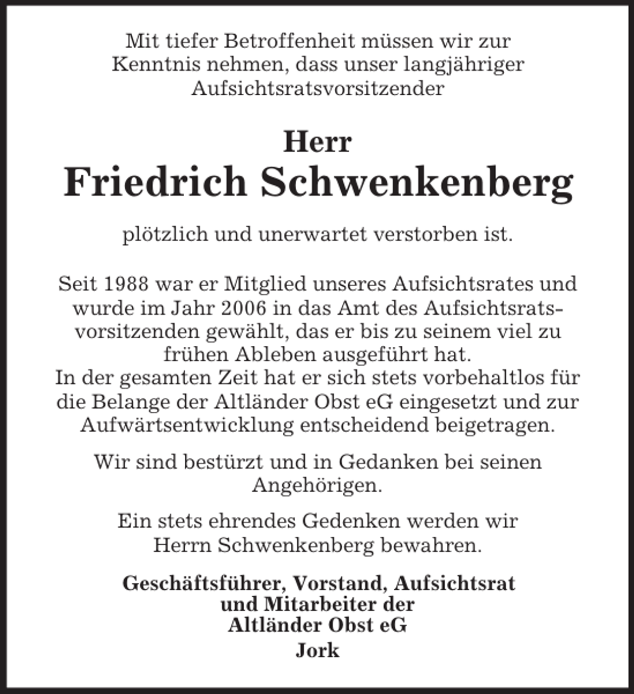 <p>Mit tiefer Betroffenheit müssen wir zur<br />Kenntnis nehmen, dass unser langjähriger<br />Aufsichtsratsvorsitzender<br />Herr<br />Friedrich Schwenkenberg<br />plötzlich und unerwartet verstorben ist.<br />Seit 1988 war er Mitglied unseres Aufsichtsrates und wurde im Jahr 2006 in das Amt des Aufsichtsrats-<br />vorsitzenden gewählt, das er bis zu seinem viel zu<br />frühen Ableben ausgeführt hat.<br />In der gesamten Zeit hat er sich stets vorbehaltlos für die Belange der Altländer Obst eG eingesetzt und zur Aufwärtsentwicklung entscheidend beigetragen.<br />Wir sind bestürzt und in Gedanken bei seinen<br />Angehörigen.<br />Ein stets ehrendes Gedenken werden wir<br />Herrn Schwenkenberg bewahren.<br />Geschäftsführer, Vorstand, Aufsichtsrat<br />und Mitarbeiter der<br />Altländer Obst eG<br />Jork</p>