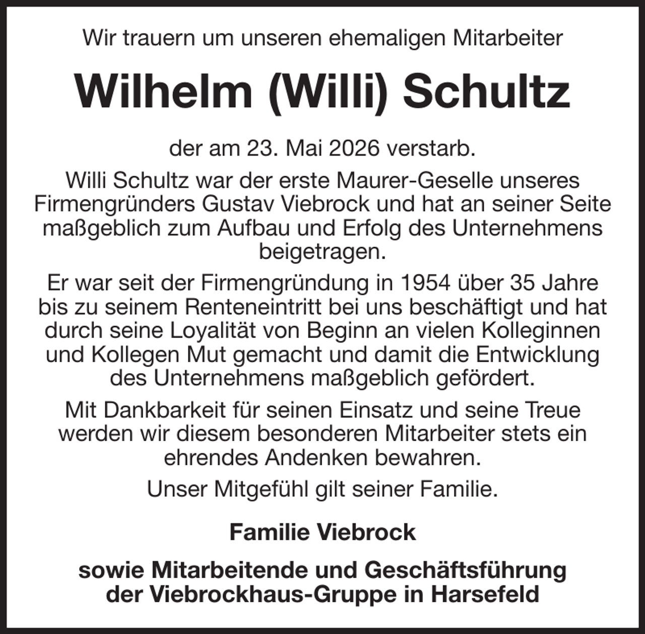 <p>Wir trauern um unseren ehemaligen Mitarbeiter<br />Wilhelm (Willi) Schultz<br />der am 23. Mai 2026 verstarb.<br />Willi Schultz war der erste Maurer-Geselle unseres<br />Firmengründers Gustav Viebrock und hat an seiner Seite maßgeblich zum Aufbau und Erfolg des Unternehmens beigetragen.<br />Er war seit der Firmengründung in 1954 über 35 Jahre<br />bis zu seinem Renteneintritt bei uns beschäftigt und hat durch seine Loyalität von Beginn an vielen Kolleginnen und Kollegen Mut gemacht und damit die Entwicklung des Unternehmens maßgeblich gefördert.<br />Mit Dankbarkeit für seinen Einsatz und seine Treue<br />werden wir diesem besonderen Mitarbeiter stets ein<br />ehrendes Andenken bewahren.<br />Unser Mitgefühl gilt seiner Familie.<br />Familie Viebrock<br />sowie Mitarbeitende und Geschäftsführung<br />der Viebrockhaus-Gruppe in Harsefeld</p>