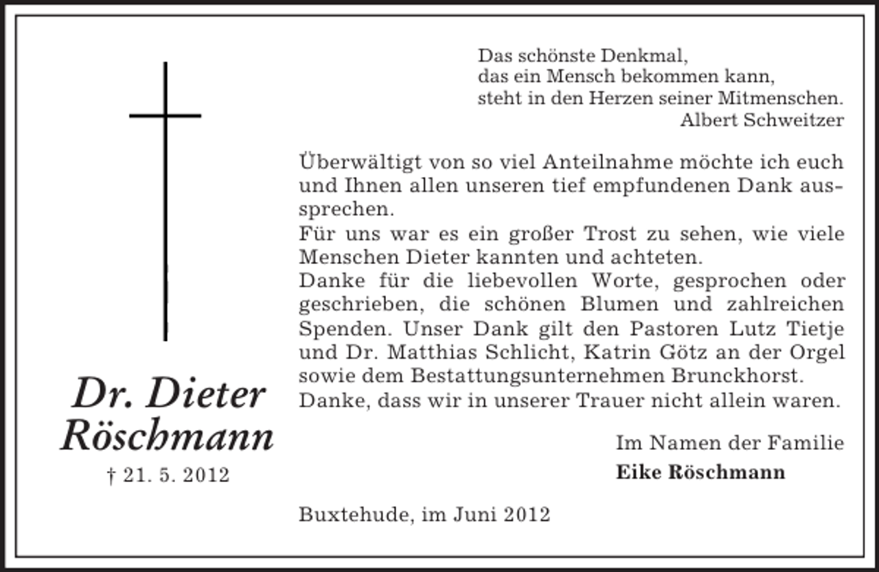 <p>Das schönste Denkmal,<br />das ein Mensch bekommen kann,<br />steht in den Herzen seiner Mitmenschen.<br />Albert Schweitzer</p><p>Dr. Dieter<br />Röschmann</p><p>Überwältigt von so viel Anteilnahme möchte ich euch<br />und Ihnen allen unseren tief empfundenen Dank aussprechen.<br />Für uns war es ein großer Trost zu sehen, wie viele<br />Menschen Dieter kannten und achteten.<br />Danke für die liebevollen Worte, gesprochen oder<br />geschrieben, die schönen Blumen und zahlreichen<br />Spenden. Unser Dank gilt den Pastoren Lutz Tietje<br />und Dr. Matthias Schlicht, Katrin Götz an der Orgel<br />sowie dem Bestattungsunternehmen Brunckhorst.<br />Danke, dass wir in unserer Trauer nicht allein waren.<br />Im Namen der Familie<br />Eike Röschmann</p><p>† 21. 5. 2012<br />Buxtehude, im Juni 2012</p>