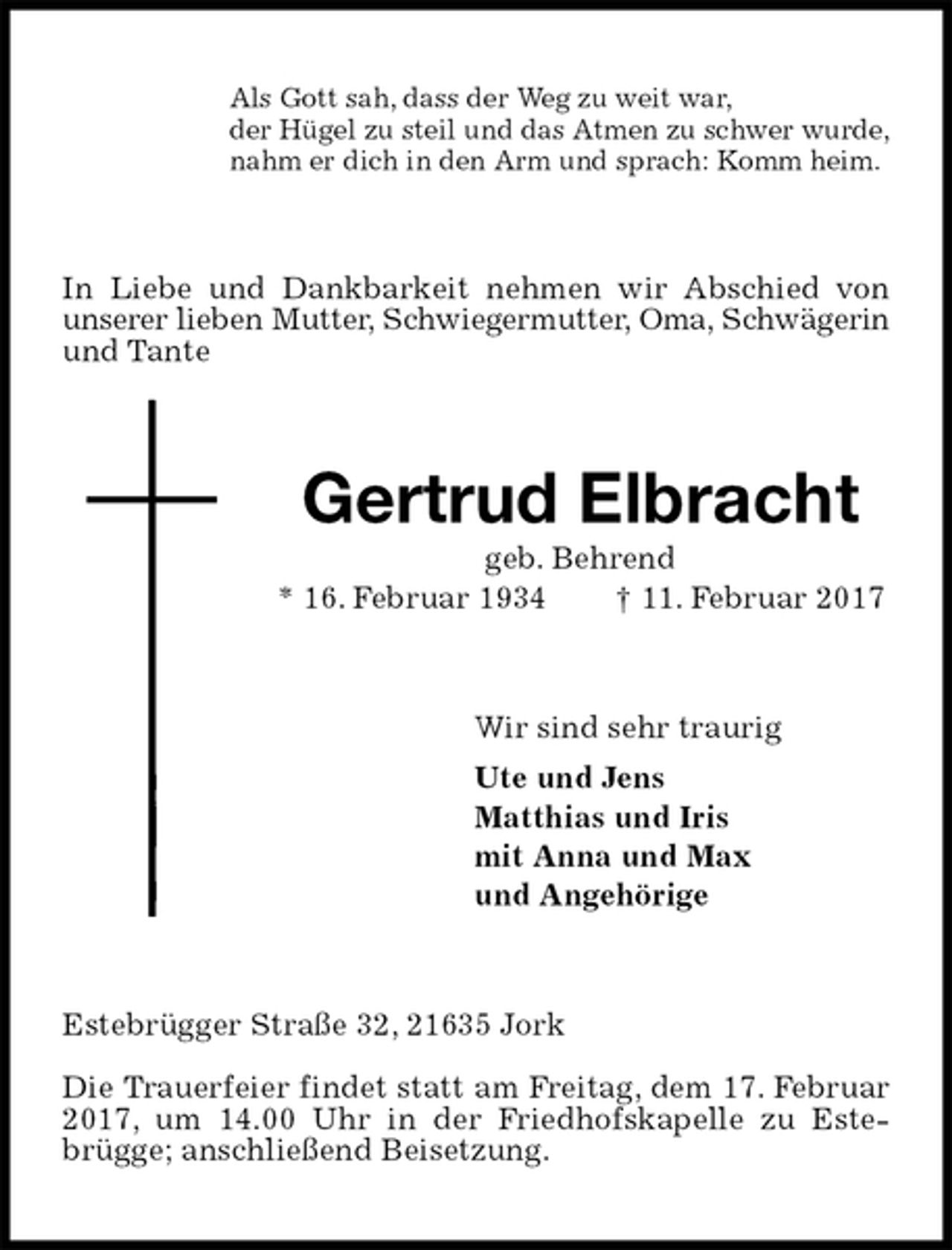 <p>Als Gott sah, dass der Weg zu weit war,<br />der Hügel zu steil und das Atmen zu schwer wurde,<br />nahm er dich in den Arm und sprach: Komm heim.<br />In Liebe und Dankbarkeit nehmen wir Abschied von unserer lieben Mutter, Schwiegermutter, Oma, Schwägerin<br />und Tante<br />Gertrud Elbracht<br />geb. Behrend<br />* 16. Februar 1934 † 11. Februar 2017<br />Wir sind sehr traurig<br />Ute und Jens<br />Matthias und Iris<br />mit Anna und Max<br />und Angehörige<br />Estebrügger Straße 32, 21635 Jork</p><p>Die Trauerfeier findet statt am Freitag, dem 17. Februar 2017, um 14.00 Uhr in der Friedhofskapelle zu Estebrügge; anschließend Beisetzung.</p>