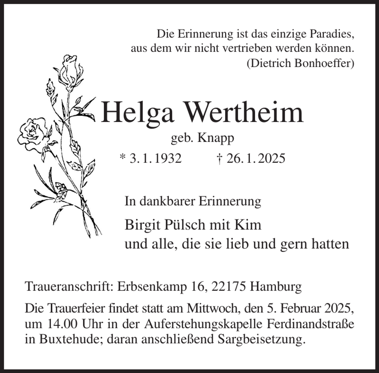 <p>Die Erinnerung ist das einzige Paradies,<br />aus dem wir nicht vertrieben werden können.<br />(Dietrich Bonhoeffer)<br />Helga Wertheim<br />geb. Knapp<br />* 3. 1. 1932 † 26. 1. 2025<br />In dankbarer Erinnerung<br />Birgit Pülsch mit Kim<br />und alle, die sie lieb und gern hatten<br />Traueranschrift: Erbsenkamp 16, 22175 Hamburg<br />Die Trauerfeier findet statt am Mittwoch, den 5. Februar 2025,<br />um 14.00 Uhr in der Auferstehungskapelle Ferdinandstraße in Buxtehude; daran anschließend Sargbeisetzung.</p>