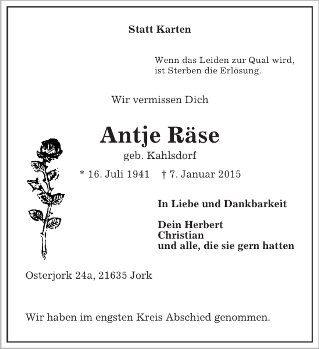<p>Statt Karten<br />Wenn das Leiden zur Qual wird,<br />ist Sterben die Erlösung.<br />Wir vermissen Dich<br />Antje Räse<br />geb. Kahlsdorf<br />* 16. Juli 1941 † 7. Januar 2015<br />In Liebe und Dankbarkeit</p><p>Dein Herbert<br />Christian<br />und alle, die sie gern hatten<br />Osterjork 24a, 21635 Jork</p><p>Wir haben im engsten Kreis Abschied genommen.</p>