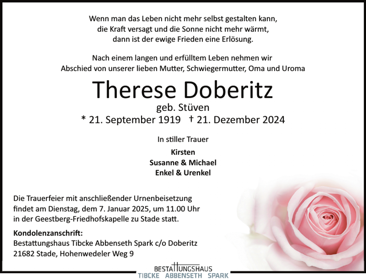 <p>Wenn man das Leben nicht mehr selbst gestalten kann,<br />die Kra� versagt und die Sonne nicht mehr wärmt,<br />dann ist der ewige Frieden eine Erlösung.<br />Nach einem langen und erfülltem Leben nehmen wir<br />Abschied von unserer lieben Mu�er, Schwiegermu�er, Oma und Uroma</p><p>Therese<br />Doberitz<br />geb. Stüven</p><p>* 21. September 1919 † 21. Dezember 2024<br />In s�ller Trauer<br />Kirsten<br />Susanne &amp; Michael<br />Enkel &amp; Urenkel<br />Die Trauerfeier mit anschließender Urnenbeisetzung<br />ﬁndet am Dienstag, dem 7. Januar 2025, um 11.00 Uhr<br />in der Geestberg­Friedhofskapelle zu Stade sta�.<br />Kondolenzanschri�:<br />Besta�ungshaus Tibcke Abbenseth Spark c/o Doberitz<br />21682 Stade, Hohenwedeler Weg 9</p>