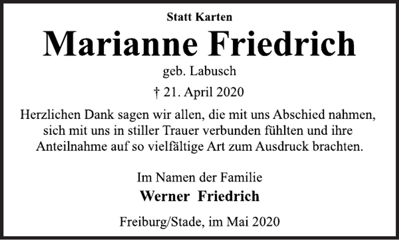 <p>Statt Karten<br />Marianne Friedrich<br />geb. Labusch<br />† 21. April 2020<br />Herzlichen Dank sagen wir allen, die mit uns Abschied nahmen,<br />sich mit uns in stiller Trauer verbunden fühlten und ihre<br />Anteilnahme auf so vielfältige Art zum Ausdruck brachten.<br />Im Namen der Familie<br />Werner Friedrich<br />Freiburg/Stade, im Mai 2020</p>
