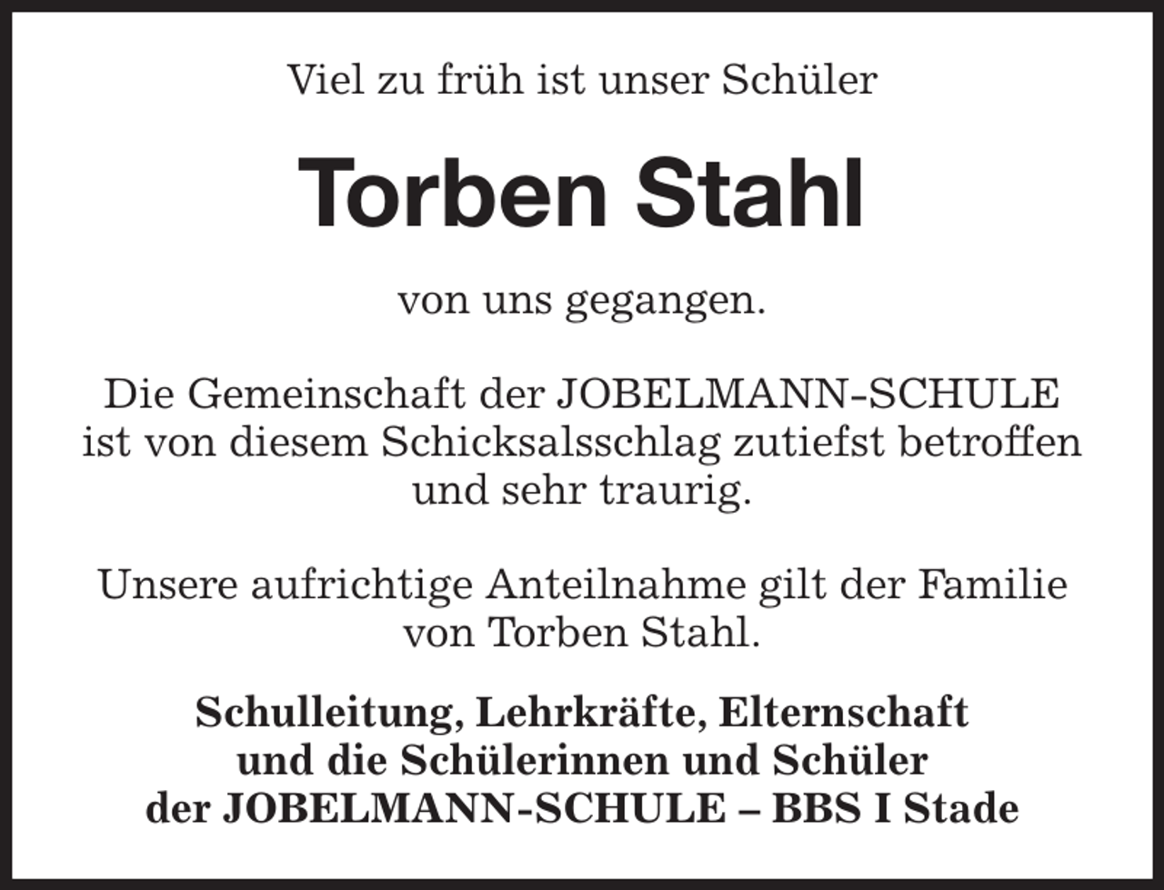 <p>Viel zu früh ist unser Schüler<br />Torben Stahl<br />von uns gegangen.</p><p>Die Gemeinschaft der JOBELMANN-SCHULE<br />ist von diesem Schicksalsschlag zutiefst betroffen<br />und sehr traurig.</p><p>Unsere aufrichtige Anteilnahme gilt der Familie<br />von Torben Stahl.<br />Schulleitung, Lehrkräfte, Elternschaft<br />und die Schülerinnen und Schüler<br />der JOBELMANN-SCHULE - BBS I Stade</p>