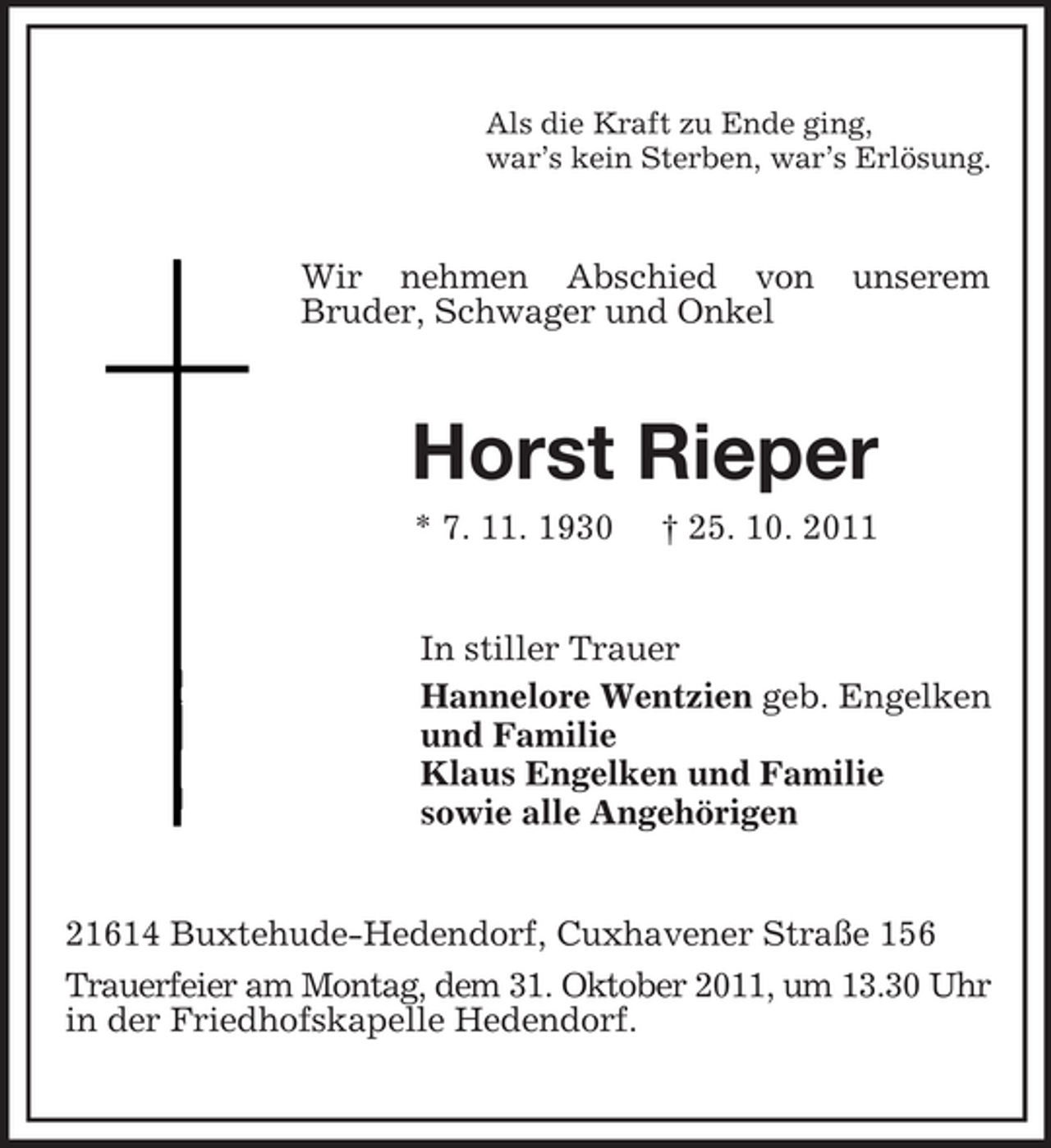 <p>Als die Kraft zu Ende ging,<br />war’s kein Sterben, war’s Erlösung.</p><p>Wir nehmen Abschied von<br />Bruder, Schwager und Onkel</p><p>unserem</p><p>Horst Rieper<br />* 7. 11. 1930</p><p>† 25. 10. 2011</p><p>In stiller Trauer<br />Hannelore Wentzien geb. Engelken<br />und Familie<br />Klaus Engelken und Familie<br />sowie alle Angehörigen</p><p>21614 Buxtehude-Hedendorf, Cuxhavener Straße 156<br />Trauerfeier am Montag, dem 31. Oktober 2011, um 13.30 Uhr<br />in der Friedhofskapelle Hedendorf.</p>