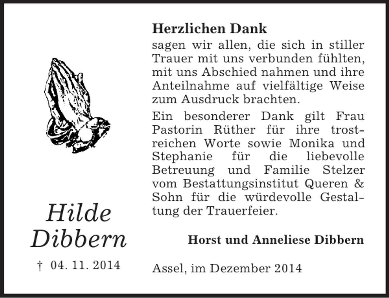 <p>Hilde<br />Dibbern<br />† 04. 11. 2014<br />Herzlichen Dank<br />sagen wir allen, die sich in stiller Trauer mit uns verbunden fühlten, mit uns Abschied nahmen und ihre Anteilnahme auf vielfältige Weise zum Ausdruck brachten.<br />Ein besonderer Dank gilt Frau Pastorin Rüther für ihre trost-<br />reichen Worte sowie Monika und Stephanie für die liebevolle<br />Betreuung und Familie Stelzer vom Bestattungsinstitut Queren</p>