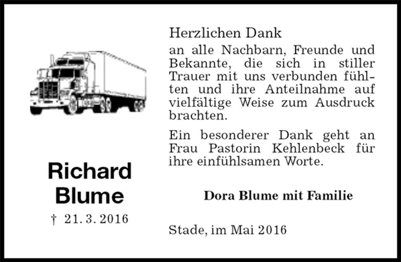 <p>Herzlichen Dank<br />an alle Nachbarn, Freunde und Bekannte, die sich in stiller Trauer mit uns verbunden fühlten und ihre Anteilnahme auf vielfältige Weise zum Ausdruck brachten.<br />Ein besonderer Dank geht an Frau Pastorin Kehlenbeck für<br />ihre einfühlsamen Worte.<br />Dora Blume mit Familie<br />Stade, im Mai 2016</p>
<p>Richard<br />Blume<br />† 21. 3. 2016</p>