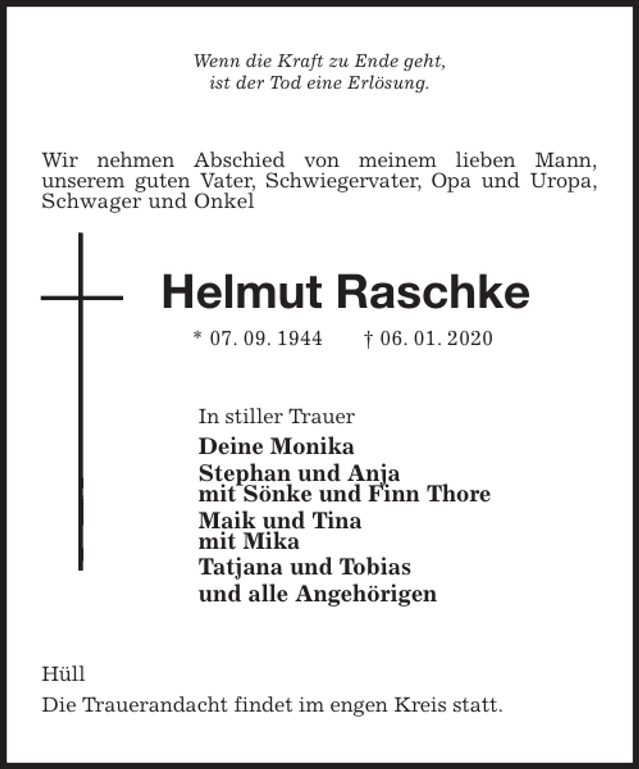 <p>Wenn die Kraft zu Ende geht,<br />ist der Tod eine Erlösung.<br />Wir nehmen Abschied von meinem lieben Mann,<br />unserem guten Vater, Schwiegervater, Opa und Uropa,<br />Schwager und Onkel<br />Helmut Raschke<br />* 07. 09. 1944 † 06. 01. 2020<br />In stiller Trauer<br />Deine Monika<br />Stephan und Anja<br />mit Sönke und Finn Thore<br />Maik und Tina<br />mit Mika<br />Tatjana und Tobias<br />und alle Angehörigen<br />Hüll<br />Die Trauerandacht findet im engen Kreis statt.</p>